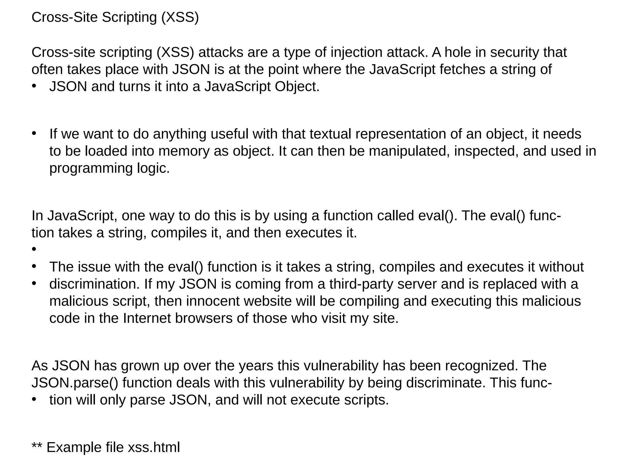 Cross-Site Scripting (XSS)
Cross-site scripting (XSS) attacks are a type of injection attack. A hole in security that
often takes place with JSON is at the point where the JavaScript fetches a string of
• JSON and turns it into a JavaScript Object.
• If we want to do anything useful with that textual representation of an object, it needs
to be loaded into memory as object. It can then be manipulated, inspected, and used in
programming logic.
In JavaScript, one way to do this is by using a function called eval(). The eval() func‐
tion takes a string, compiles it, and then executes it.
•
• The issue with the eval() function is it takes a string, compiles and executes it without
• discrimination. If my JSON is coming from a third-party server and is replaced with a
malicious script, then innocent website will be compiling and executing this malicious
code in the Internet browsers of those who visit my site.
As JSON has grown up over the years this vulnerability has been recognized. The
JSON.parse() function deals with this vulnerability by being discriminate. This func‐
• tion will only parse JSON, and will not execute scripts.
** Example file xss.html
 