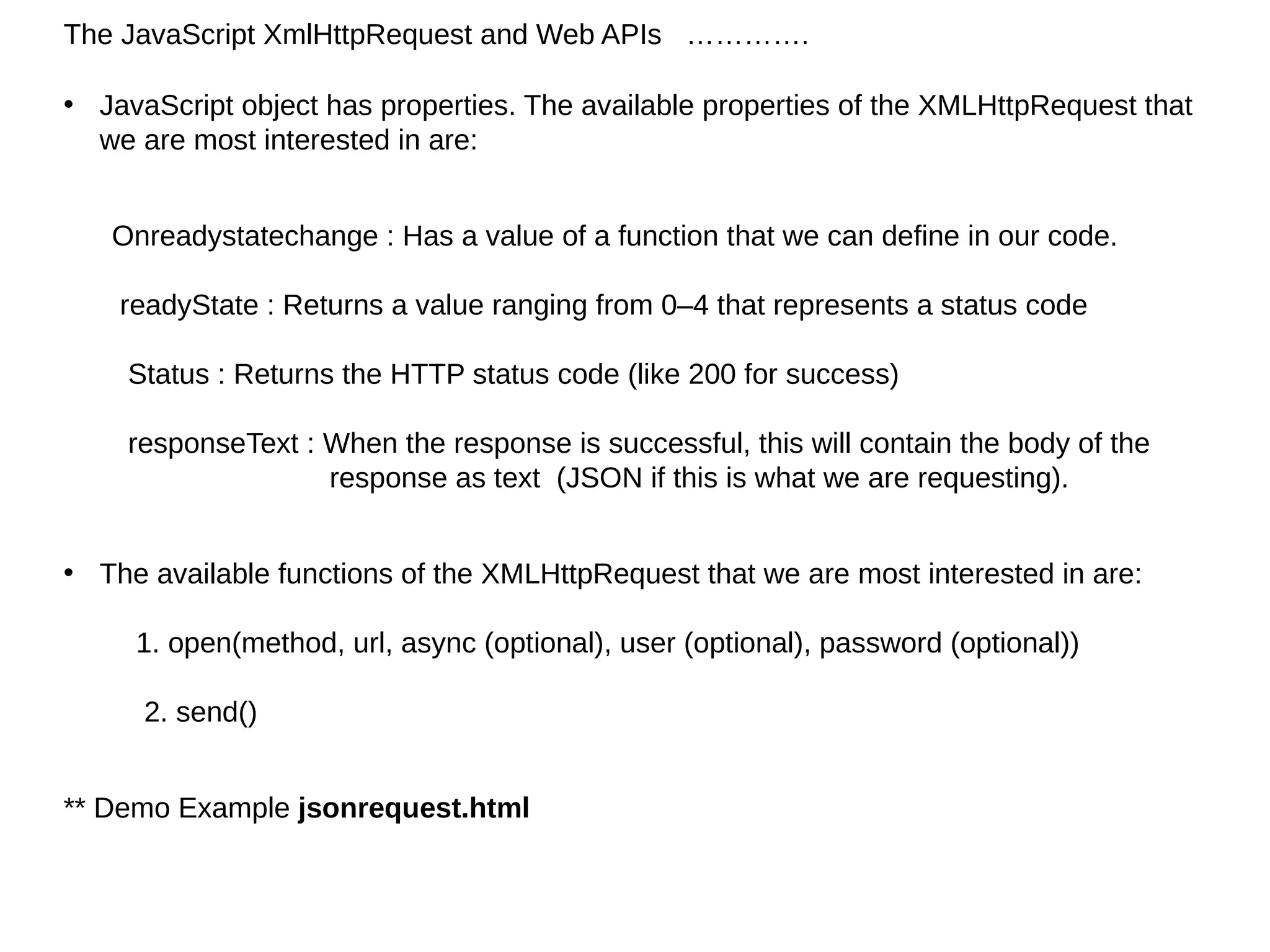 The JavaScript XmlHttpRequest and Web APIs ………….
• JavaScript object has properties. The available properties of the XMLHttpRequest that
we are most interested in are:
Onreadystatechange : Has a value of a function that we can define in our code.
readyState : Returns a value ranging from 0–4 that represents a status code
Status : Returns the HTTP status code (like 200 for success)
responseText : When the response is successful, this will contain the body of the
response as text (JSON if this is what we are requesting).
• The available functions of the XMLHttpRequest that we are most interested in are:
1. open(method, url, async (optional), user (optional), password (optional))
2. send()
** Demo Example jsonrequest.html
 