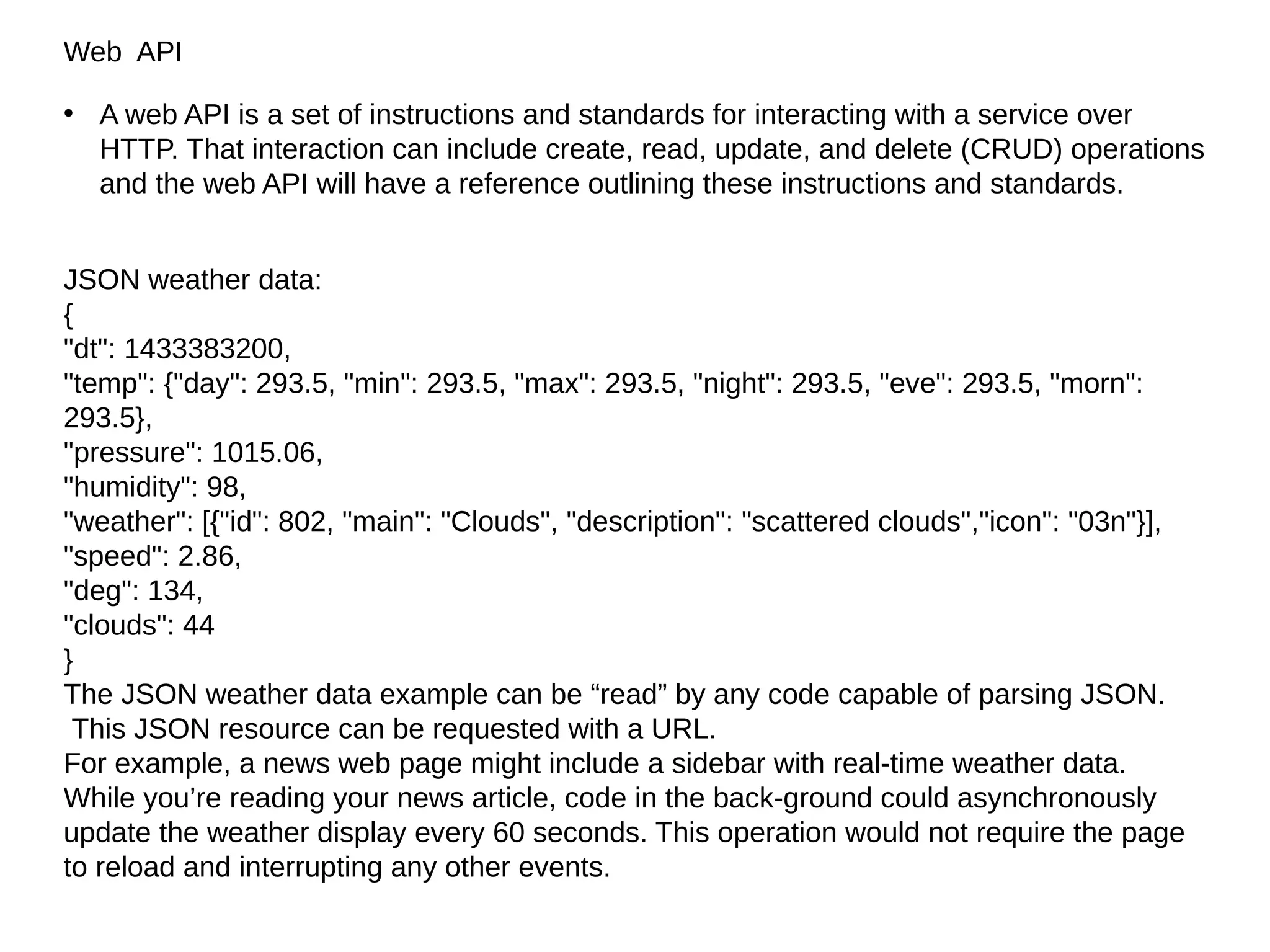 Web API
• A web API is a set of instructions and standards for interacting with a service over
HTTP. That interaction can include create, read, update, and delete (CRUD) operations
and the web API will have a reference outlining these instructions and standards.
JSON weather data:
{
"dt": 1433383200,
"temp": {"day": 293.5, "min": 293.5, "max": 293.5, "night": 293.5, "eve": 293.5, "morn":
293.5},
"pressure": 1015.06,
"humidity": 98,
"weather": [{"id": 802, "main": "Clouds", "description": "scattered clouds","icon": "03n"}],
"speed": 2.86,
"deg": 134,
"clouds": 44
}
The JSON weather data example can be “read” by any code capable of parsing JSON.
This JSON resource can be requested with a URL.
For example, a news web page might include a sidebar with real-time weather data.
While you’re reading your news article, code in the back‐ground could asynchronously
update the weather display every 60 seconds. This operation would not require the page
to reload and interrupting any other events.
 
