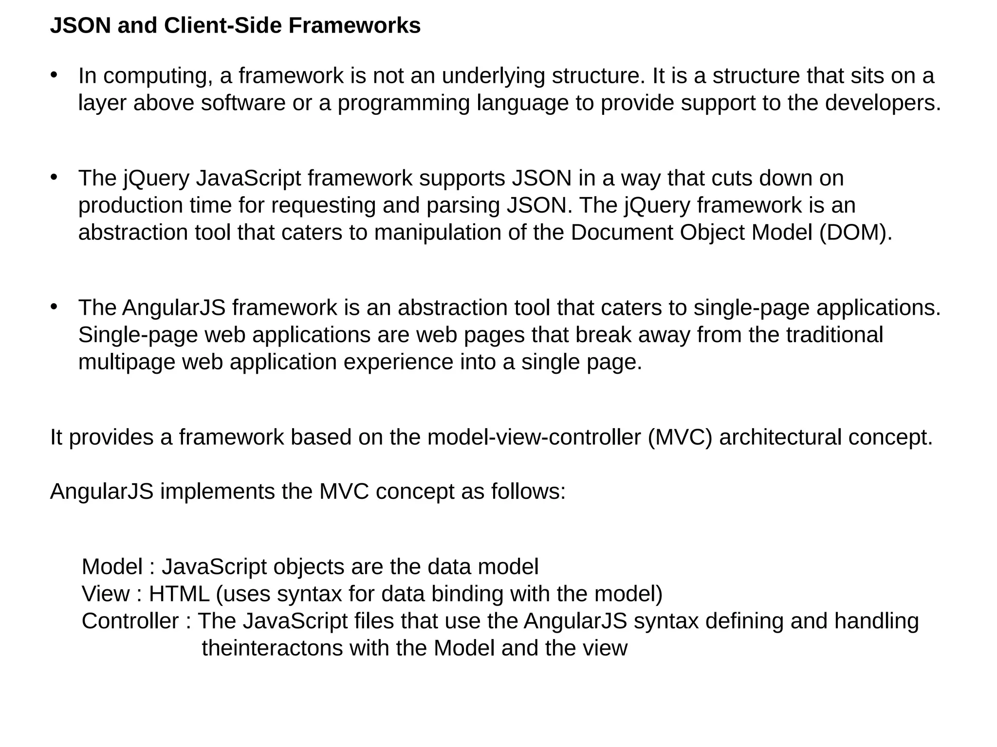 JSON and Client-Side Frameworks
• In computing, a framework is not an underlying structure. It is a structure that sits on a
layer above software or a programming language to provide support to the developers.
• The jQuery JavaScript framework supports JSON in a way that cuts down on
production time for requesting and parsing JSON. The jQuery framework is an
abstraction tool that caters to manipulation of the Document Object Model (DOM).
• The AngularJS framework is an abstraction tool that caters to single-page applications.
Single-page web applications are web pages that break away from the traditional
multipage web application experience into a single page.
It provides a framework based on the model-view-controller (MVC) architectural concept.
AngularJS implements the MVC concept as follows:
Model : JavaScript objects are the data model
View : HTML (uses syntax for data binding with the model)
Controller : The JavaScript files that use the AngularJS syntax defining and handling
theinteractons with the Model and the view
 