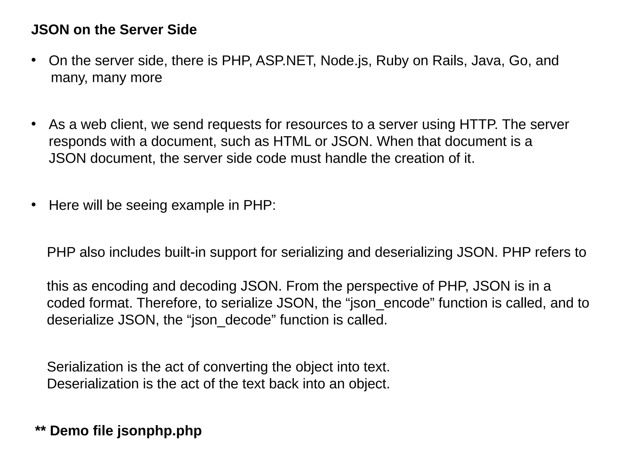JSON on the Server Side
• On the server side, there is PHP, ASP.NET, Node.js, Ruby on Rails, Java, Go, and
many, many more
• As a web client, we send requests for resources to a server using HTTP. The server
responds with a document, such as HTML or JSON. When that document is a
JSON document, the server side code must handle the creation of it.
• Here will be seeing example in PHP:
PHP also includes built-in support for serializing and deserializing JSON. PHP refers to
this as encoding and decoding JSON. From the perspective of PHP, JSON is in a
coded format. Therefore, to serialize JSON, the “json_encode” function is called, and to
deserialize JSON, the “json_decode” function is called.
Serialization is the act of converting the object into text.
Deserialization is the act of the text back into an object.
** Demo file jsonphp.php
 
