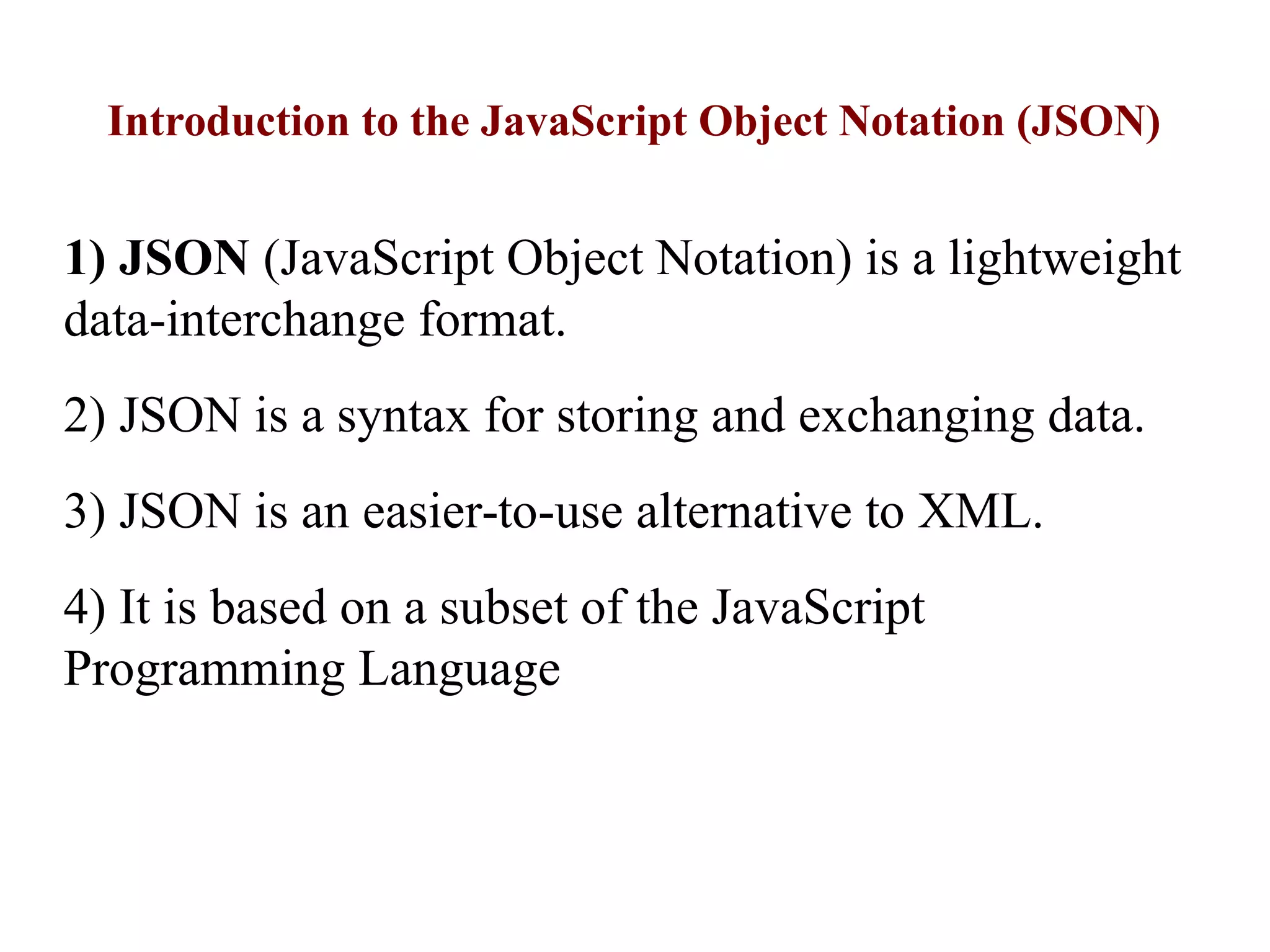 Introduction to the JavaScript Object Notation (JSON)
1) JSON (JavaScript Object Notation) is a lightweight
data-interchange format.
2) JSON is a syntax for storing and exchanging data.
3) JSON is an easier-to-use alternative to XML.
4) It is based on a subset of the JavaScript
Programming Language
 