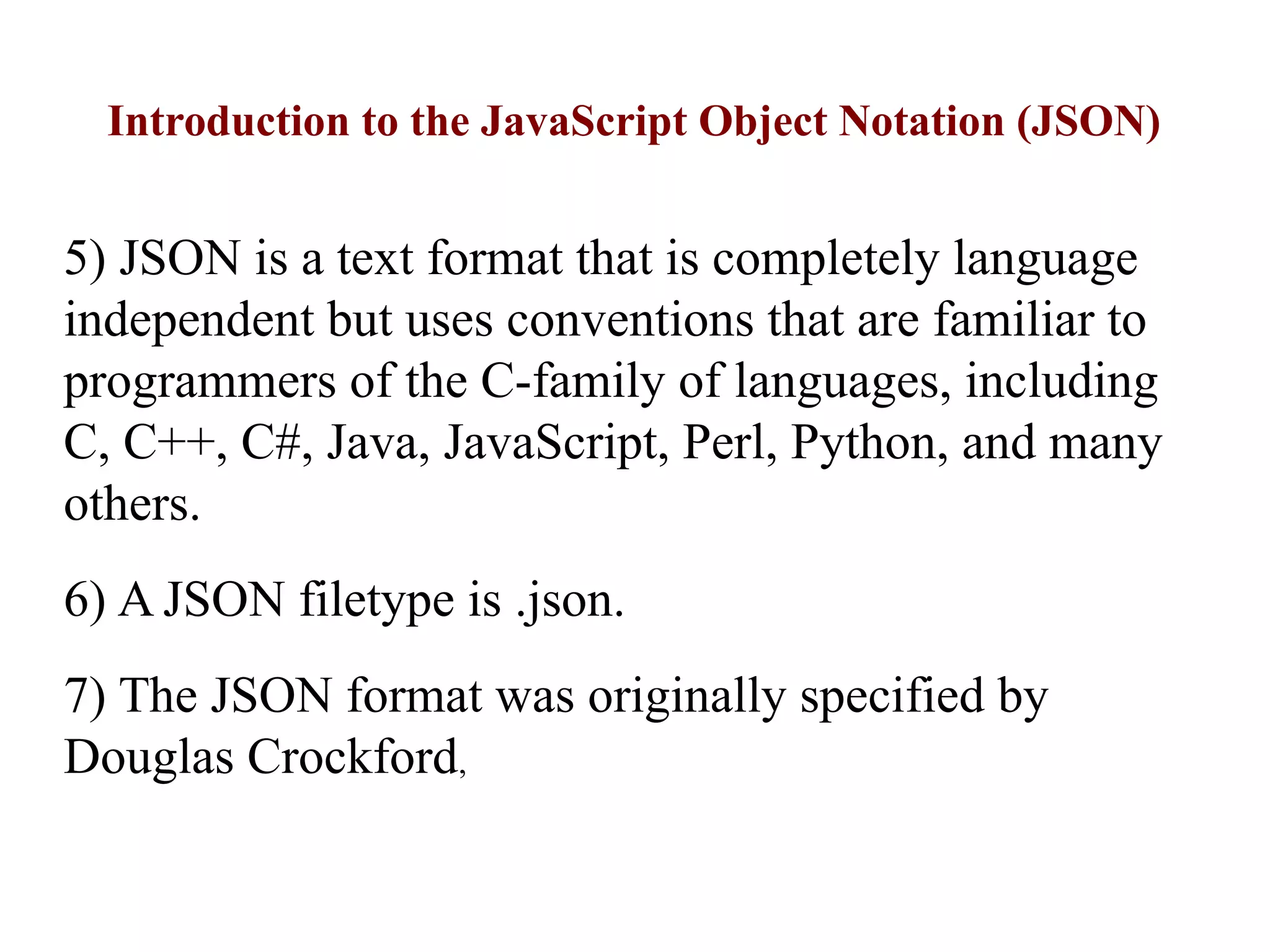 Introduction to the JavaScript Object Notation (JSON)
5) JSON is a text format that is completely language
independent but uses conventions that are familiar to
programmers of the C-family of languages, including
C, C++, C#, Java, JavaScript, Perl, Python, and many
others.
6) A JSON filetype is .json.
7) The JSON format was originally specified by
Douglas Crockford,
 