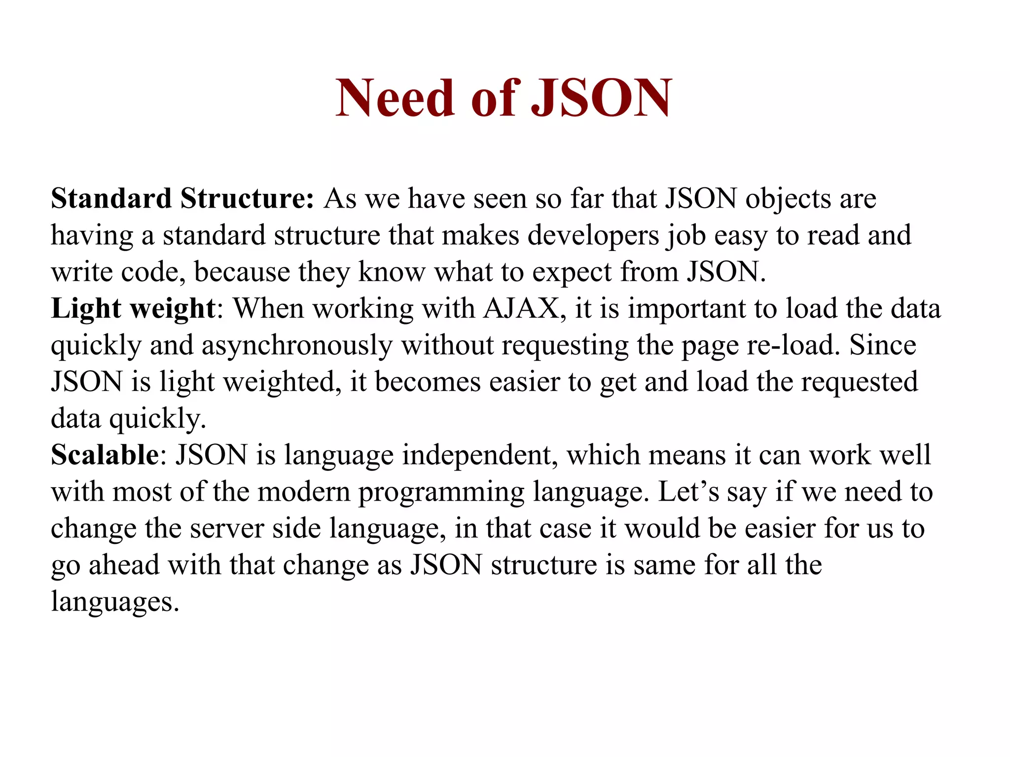 Need of JSON
Standard Structure: As we have seen so far that JSON objects are
having a standard structure that makes developers job easy to read and
write code, because they know what to expect from JSON.
Light weight: When working with AJAX, it is important to load the data
quickly and asynchronously without requesting the page re-load. Since
JSON is light weighted, it becomes easier to get and load the requested
data quickly.
Scalable: JSON is language independent, which means it can work well
with most of the modern programming language. Let’s say if we need to
change the server side language, in that case it would be easier for us to
go ahead with that change as JSON structure is same for all the
languages.
 