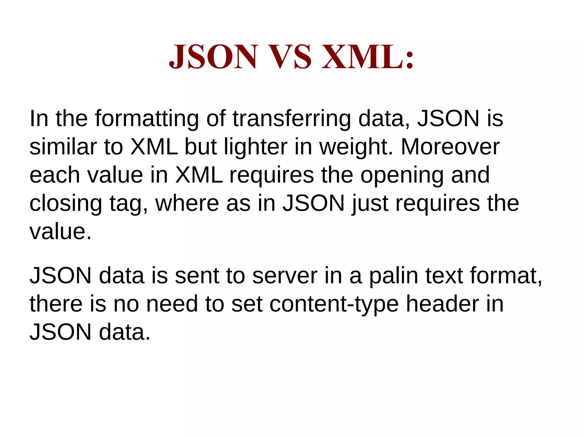JSON VS XML:
In the formatting of transferring data, JSON is
similar to XML but lighter in weight. Moreover
each value in XML requires the opening and
closing tag, where as in JSON just requires the
value.
JSON data is sent to server in a palin text format,
there is no need to set content-type header in
JSON data.
 