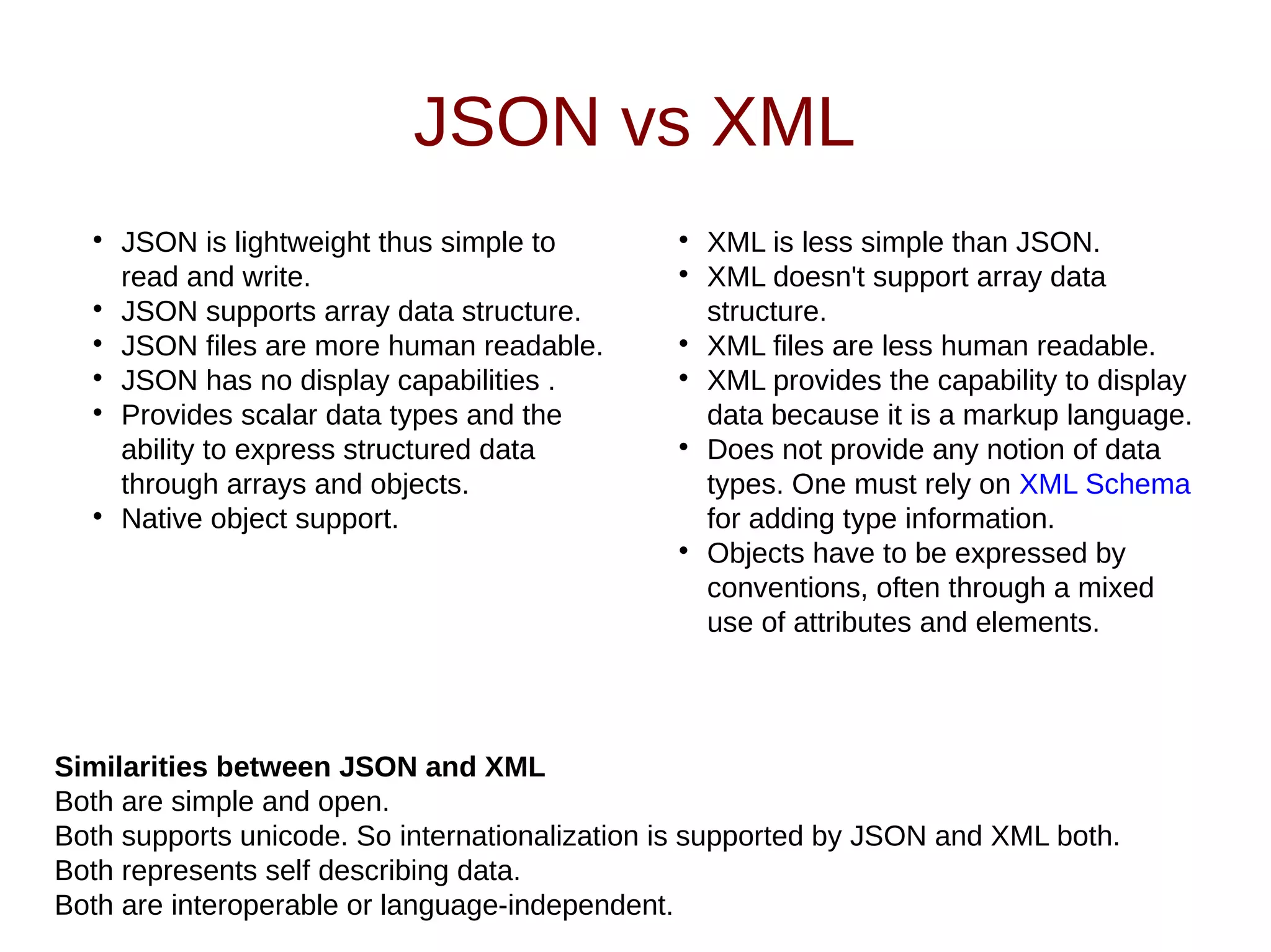 JSON vs XML

JSON is lightweight thus simple to
read and write.

JSON supports array data structure.

JSON files are more human readable.

JSON has no display capabilities .

Provides scalar data types and the
ability to express structured data
through arrays and objects.

Native object support.

XML is less simple than JSON.

XML doesn't support array data
structure.

XML files are less human readable.

XML provides the capability to display
data because it is a markup language.

Does not provide any notion of data
types. One must rely on XML Schema
for adding type information.

Objects have to be expressed by
conventions, often through a mixed
use of attributes and elements.
Similarities between JSON and XML
Both are simple and open.
Both supports unicode. So internationalization is supported by JSON and XML both.
Both represents self describing data.
Both are interoperable or language-independent.
 