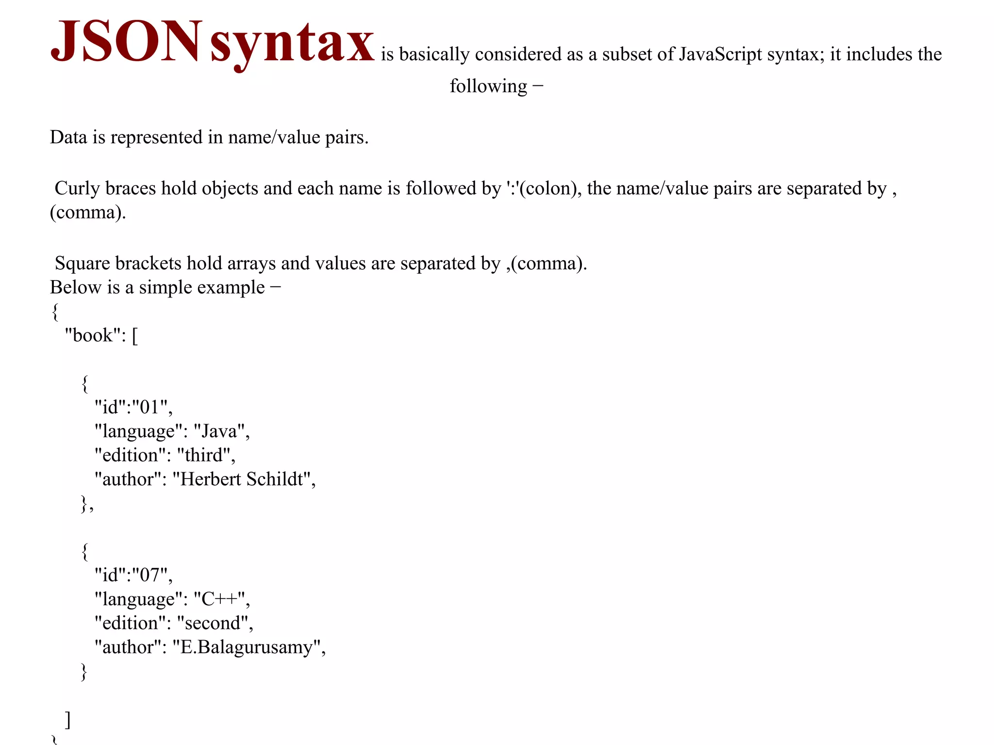 JSONsyntaxis basically considered as a subset of JavaScript syntax; it includes the
following −
Data is represented in name/value pairs.
Curly braces hold objects and each name is followed by ':'(colon), the name/value pairs are separated by ,
(comma).
Square brackets hold arrays and values are separated by ,(comma).
Below is a simple example −
{
"book": [
{
"id":"01",
"language": "Java",
"edition": "third",
"author": "Herbert Schildt",
},
{
"id":"07",
"language": "C++",
"edition": "second",
"author": "E.Balagurusamy",
}
]
 