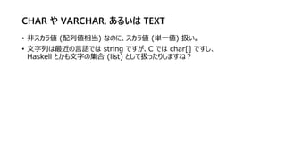 CHAR や VARCHAR, あるいは TEXT
• 非スカラ値 (配列値相当) なのに、スカラ値 (単一値) 扱い。
• 文字列は最近の言語では string ですが、C では char[] ですし、
Haskell とかも文字の集合 (list) として扱ったりしますね？
 