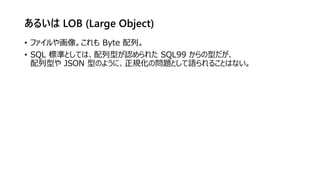 あるいは LOB (Large Object)
• ファイルや画像。これも Byte 配列。
• SQL 標準としては、配列型が認められた SQL99 からの型だが、
配列型や JSON 型のように、正規化の問題として語られることはない。
 