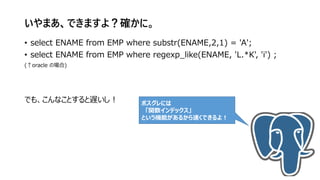 いやまあ、できますよ？確かに。
• select ENAME from EMP where substr(ENAME,2,1) = 'A';
• select ENAME from EMP where regexp_like(ENAME, 'L.*K', 'i') ;
(↑oracle の場合)
でも、こんなことすると遅いし！ ポスグレには
「関数インデックス」
という機能があるから速くできるよ！
 