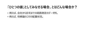 「ひとつの値」としてみなせる場合、とはどんな場合か？
• 例えば、会社から自宅までの経路測定のデータ列。
• 例えば、将棋盤のコマの配置状況。
 