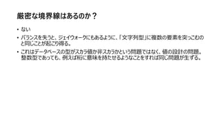 厳密な境界線はあるのか？
• ない
• バランスを失うと、ジェイウォークにもあるように、「文字列型」に複数の要素を突っこむの
と同じことが起こり得る。
• これはデータベースの型がスカラ値か非スカラかという問題ではなく、値の設計の問題。
整数型であっても、例えば桁に意味を持たせるようなことをすれば同じ問題が生ずる。
 