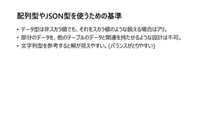 配列型やJSON型を使うための基準
• データ型は非スカラ値でも、それをスカラ値のような扱える場合はアリ。
• 部分のデータを、他のテーブルのデータと関連を持たせるような設計は不可。
• 文字列型を参考すると解が見えやすい。(バランスがとりやすい)
 