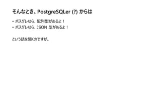 そんなとき、PostgreSQLer (?) からは
• ポスグレなら、配列型があるよ！
• ポスグレなら、JSON 型があるよ！
という話を聞くのですが。
 