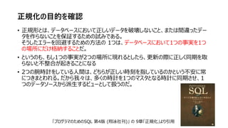 正規化の目的を確認
• 正規形とは、データベースにおいて正しいデータを破壊しないこと、または間違ったデー
タを作らないことを保証するための試みである。
そうしたエラーを回避するための方法の 1つは、データベースにおいて1つの事実を1つ
の場所にだけ格納することだ。
• というのも、もし1つの事実が2つの場所に現れるとしたら、更新の際に正しく同期を取
らないと不整合が起きることになる
• 2つの腕時計をしている人間は、どちらが正しい時刻を指しているのかという不安に常
につきまとわれる。だから我々は、多くの時計を1つのマスタとなる時計に同期させ、1
つのデータソースから派生するビューとして扱うのだ。
「プログラマのためのSQL 第4版 (翔泳社刊)」 の 9章「正規化」より引用
 