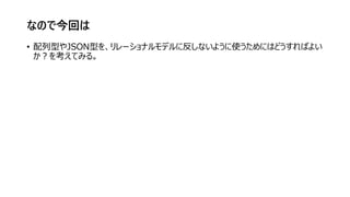 なので今回は
• 配列型やJSON型を、リレーショナルモデルに反しないように使うためにはどうすればよい
か？を考えてみる。
 