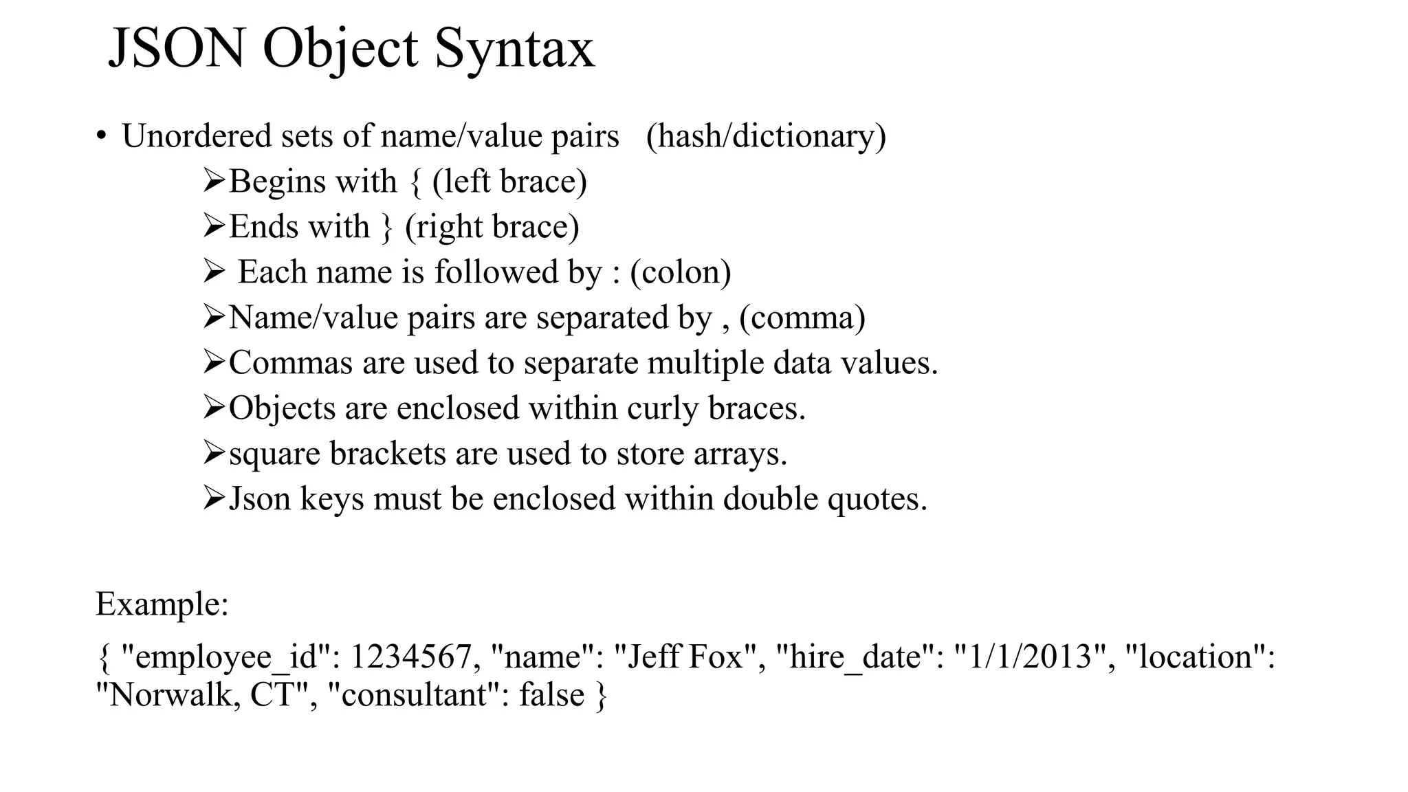 JSON Object Syntax
• Unordered sets of name/value pairs (hash/dictionary)
Begins with { (left brace)
Ends with } (right brace)
 Each name is followed by : (colon)
Name/value pairs are separated by , (comma)
Commas are used to separate multiple data values.
Objects are enclosed within curly braces.
square brackets are used to store arrays.
Json keys must be enclosed within double quotes.
Example:
{ "employee_id": 1234567, "name": "Jeff Fox", "hire_date": "1/1/2013", "location":
"Norwalk, CT", "consultant": false }
 