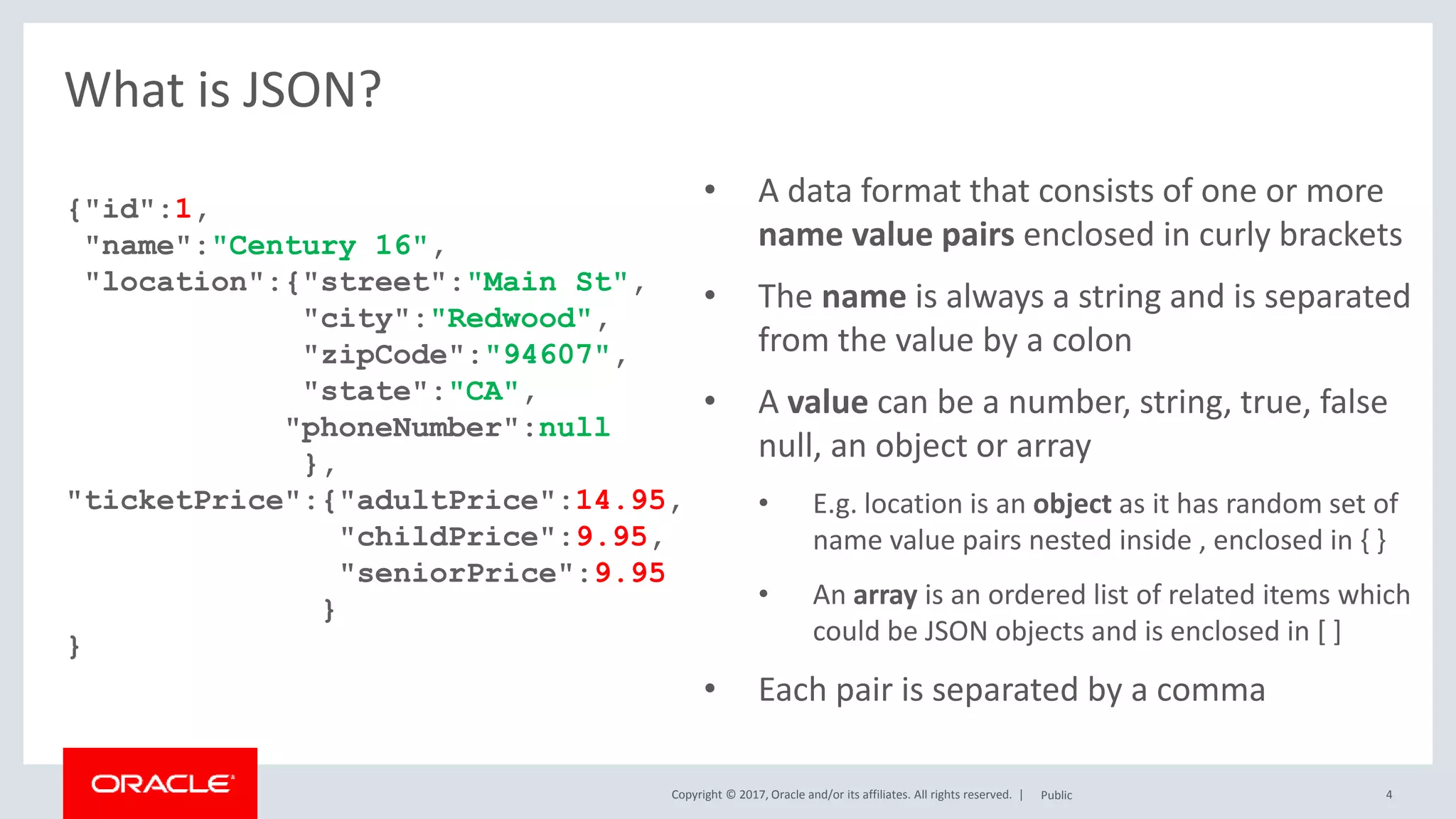 Copyright © 2017, Oracle and/or its affiliates. All rights reserved. | 4
What is JSON?
{"id":1,
"name":"Century 16",
"location":{"street":"Main St",
"city":"Redwood",
"zipCode":"94607",
"state":"CA",
"phoneNumber":null
},
"ticketPrice":{"adultPrice":14.95,
"childPrice":9.95,
"seniorPrice":9.95
}
}
Public
• A data format that consists of one or more
name value pairs enclosed in curly brackets
• The name is always a string and is separated
from the value by a colon
• A value can be a number, string, true, false
null, an object or array
• E.g. location is an object as it has random set of
name value pairs nested inside , enclosed in { }
• An array is an ordered list of related items which
could be JSON objects and is enclosed in [ ]
• Each pair is separated by a comma
 