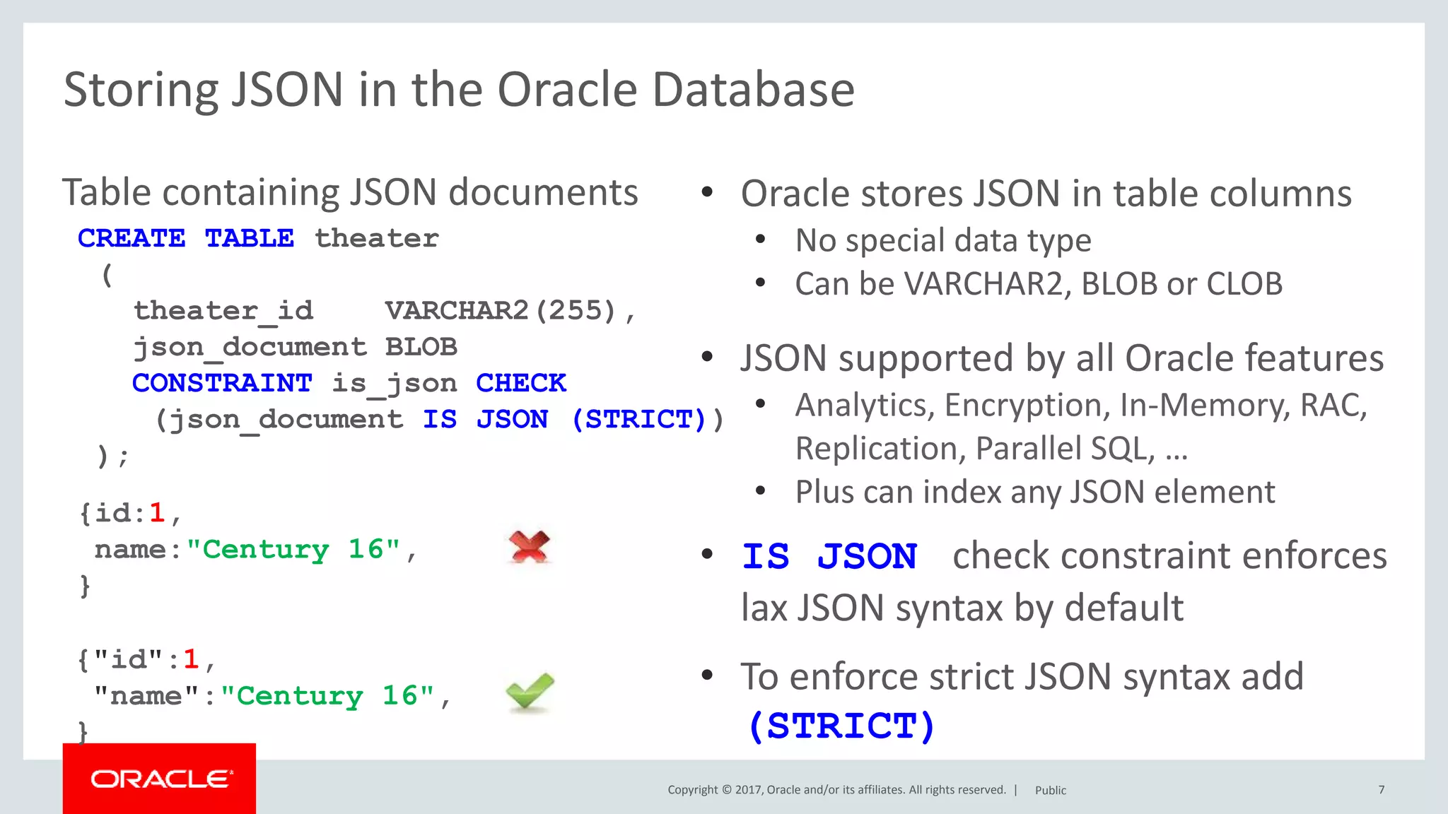 Copyright © 2017, Oracle and/or its affiliates. All rights reserved. | 7
Storing JSON in the Oracle Database
Table containing JSON documents
Public
• Oracle stores JSON in table columns
• No special data type
• Can be VARCHAR2, BLOB or CLOB
• JSON supported by all Oracle features
• Analytics, Encryption, In-Memory, RAC,
Replication, Parallel SQL, …
• Plus can index any JSON element
• IS JSON check constraint enforces
lax JSON syntax by default
• To enforce strict JSON syntax add
(STRICT)
CREATE TABLE theater
(
theater_id VARCHAR2(255),
json_document BLOB
CONSTRAINT is_json CHECK
(json_document IS JSON (STRICT))
);
{"id":1,
"name":"Century 16",
}
{id:1,
name:"Century 16",
}
 