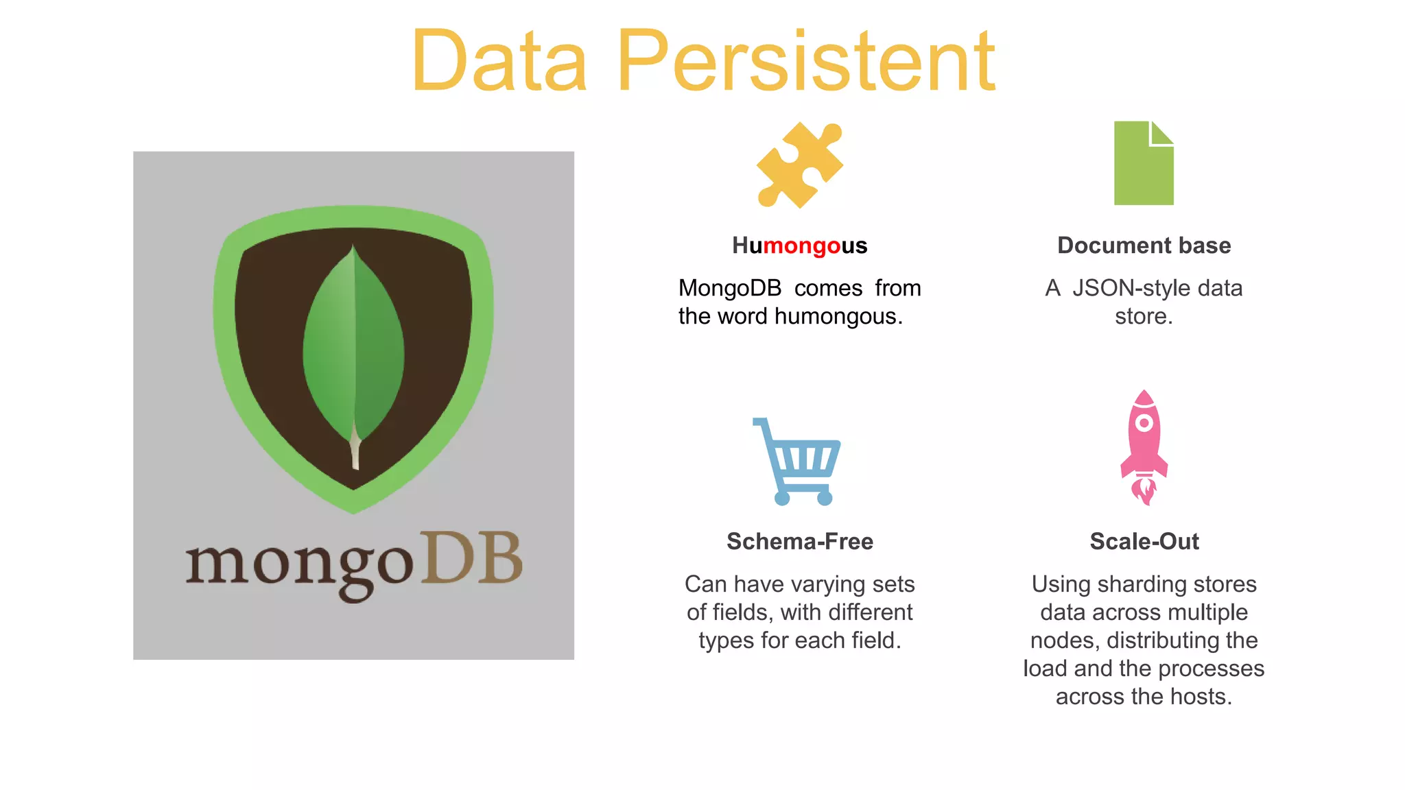 Data Persistent
MongoDB comes from
the word humongous.
Humongous
A JSON-style data
store.
Document base
Can have varying sets
of fields, with different
types for each field.
Schema-Free
Using sharding stores
data across multiple
nodes, distributing the
load and the processes
across the hosts.
Scale-Out
 