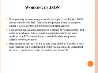 WORKING OF JSON
 Now you may be wondering about the “complex” mechanism JSON
uses to transfer this data. Turns out, the process is not so complex.
Rather it uses a computing method called Serialization.
 Consider an application operating on a certain physical machine. If it
wants to send some data to another application within the same
machine or a different one it can transmit the data using some
suitable network protocol.
 Data cannot be sent as it is, i.e. as one large chunk of data that a low-
level machine can’t understand. For the two machines to understand
the data, it needs to be in the form of bits i.e. 0s and 1s.
 