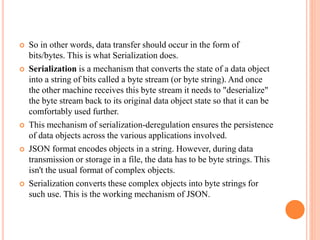  So in other words, data transfer should occur in the form of
bits/bytes. This is what Serialization does.
 Serialization is a mechanism that converts the state of a data object
into a string of bits called a byte stream (or byte string). And once
the other machine receives this byte stream it needs to "deserialize"
the byte stream back to its original data object state so that it can be
comfortably used further.
 This mechanism of serialization-deregulation ensures the persistence
of data objects across the various applications involved.
 JSON format encodes objects in a string. However, during data
transmission or storage in a file, the data has to be byte strings. This
isn't the usual format of complex objects.
 Serialization converts these complex objects into byte strings for
such use. This is the working mechanism of JSON.
 