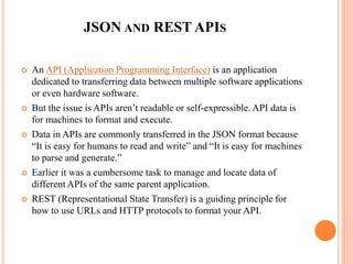 JSON AND REST APIS
 An API (Application Programming Interface) is an application
dedicated to transferring data between multiple software applications
or even hardware software.
 But the issue is APIs aren’t readable or self-expressible. API data is
for machines to format and execute.
 Data in APIs are commonly transferred in the JSON format because
“It is easy for humans to read and write” and “It is easy for machines
to parse and generate.”
 Earlier it was a cumbersome task to manage and locate data of
different APIs of the same parent application.
 REST (Representational State Transfer) is a guiding principle for
how to use URLs and HTTP protocols to format your API.
 