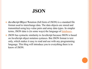 JSON
 JavaScript Object Notation (full form of JSON) is a standard file
format used to interchange data. The data objects are stored and
transmitted using key-value pairs and array data types. In simpler
terms, JSON data is (in some ways) the language of databases.
 JSON has syntactic similarity to JavaScript because JSON is based
on JavaScript object notation syntaxes. But JSON format is text
only, which makes it easy to read and use with any programming
language. This blog will introduce you to everything there is to
know of JSON.
 