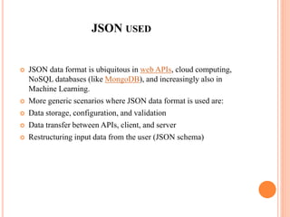 JSON USED
 JSON data format is ubiquitous in web APIs, cloud computing,
NoSQL databases (like MongoDB), and increasingly also in
Machine Learning.
 More generic scenarios where JSON data format is used are:
 Data storage, configuration, and validation
 Data transfer between APIs, client, and server
 Restructuring input data from the user (JSON schema)
 