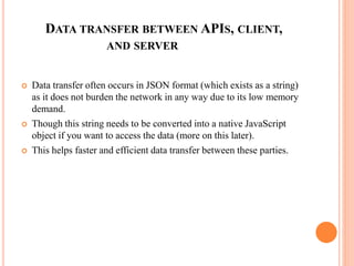 DATA TRANSFER BETWEEN APIS, CLIENT,
AND SERVER
 Data transfer often occurs in JSON format (which exists as a string)
as it does not burden the network in any way due to its low memory
demand.
 Though this string needs to be converted into a native JavaScript
object if you want to access the data (more on this later).
 This helps faster and efficient data transfer between these parties.
 