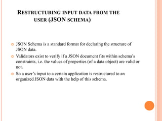 RESTRUCTURING INPUT DATA FROM THE
USER (JSON SCHEMA)
 JSON Schema is a standard format for declaring the structure of
JSON data.
 Validators exist to verify if a JSON document fits within schema’s
constraints, i.e. the values of properties (of a data object) are valid or
not.
 So a user’s input to a certain application is restructured to an
organized JSON data with the help of this schema.
 