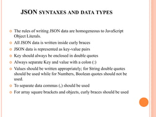 JSON SYNTAXES AND DATA TYPES
 The rules of writing JSON data are homogeneous to JavaScript
Object Literals.
 All JSON data is written inside curly braces
 JSON data is represented as key-value pairs
 Key should always be enclosed in double quotes
 Always separate Key and value with a colon (:)
 Values should be written appropriately; for String double quotes
should be used while for Numbers, Boolean quotes should not be
used.
 To separate data commas (,) should be used
 For array square brackets and objects, curly braces should be used
 