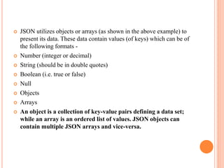  JSON utilizes objects or arrays (as shown in the above example) to
present its data. These data contain values (of keys) which can be of
the following formats -
 Number (integer or decimal)
 String (should be in double quotes)
 Boolean (i.e. true or false)
 Null
 Objects
 Arrays
 An object is a collection of key-value pairs defining a data set;
while an array is an ordered list of values. JSON objects can
contain multiple JSON arrays and vice-versa.
 