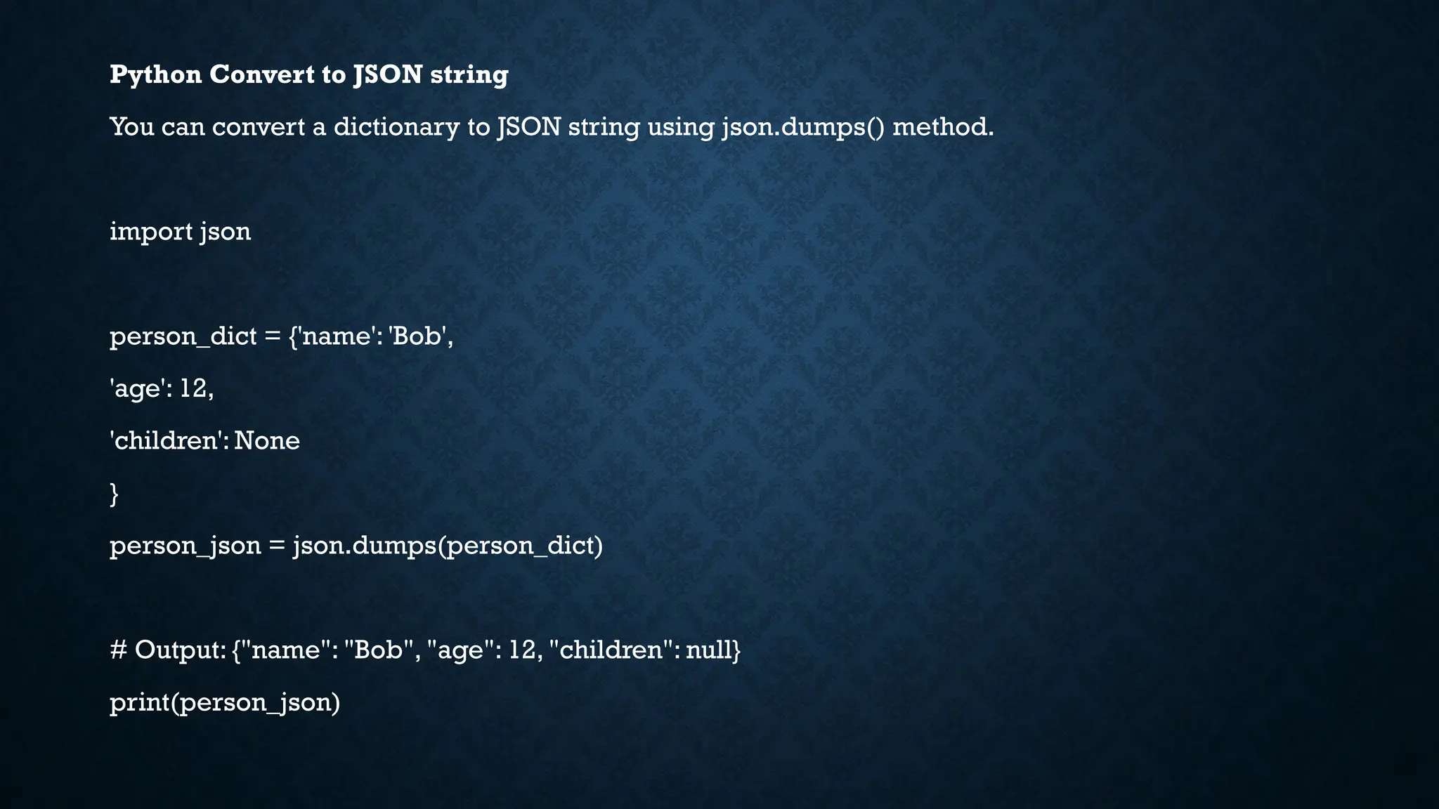 Python Convert to JSON string
You can convert a dictionary to JSON string using json.dumps() method.
import json
person_dict = {'name': 'Bob',
'age': 12,
'children': None
}
person_json = json.dumps(person_dict)
# Output: {"name": "Bob", "age": 12, "children": null}
print(person_json)
 