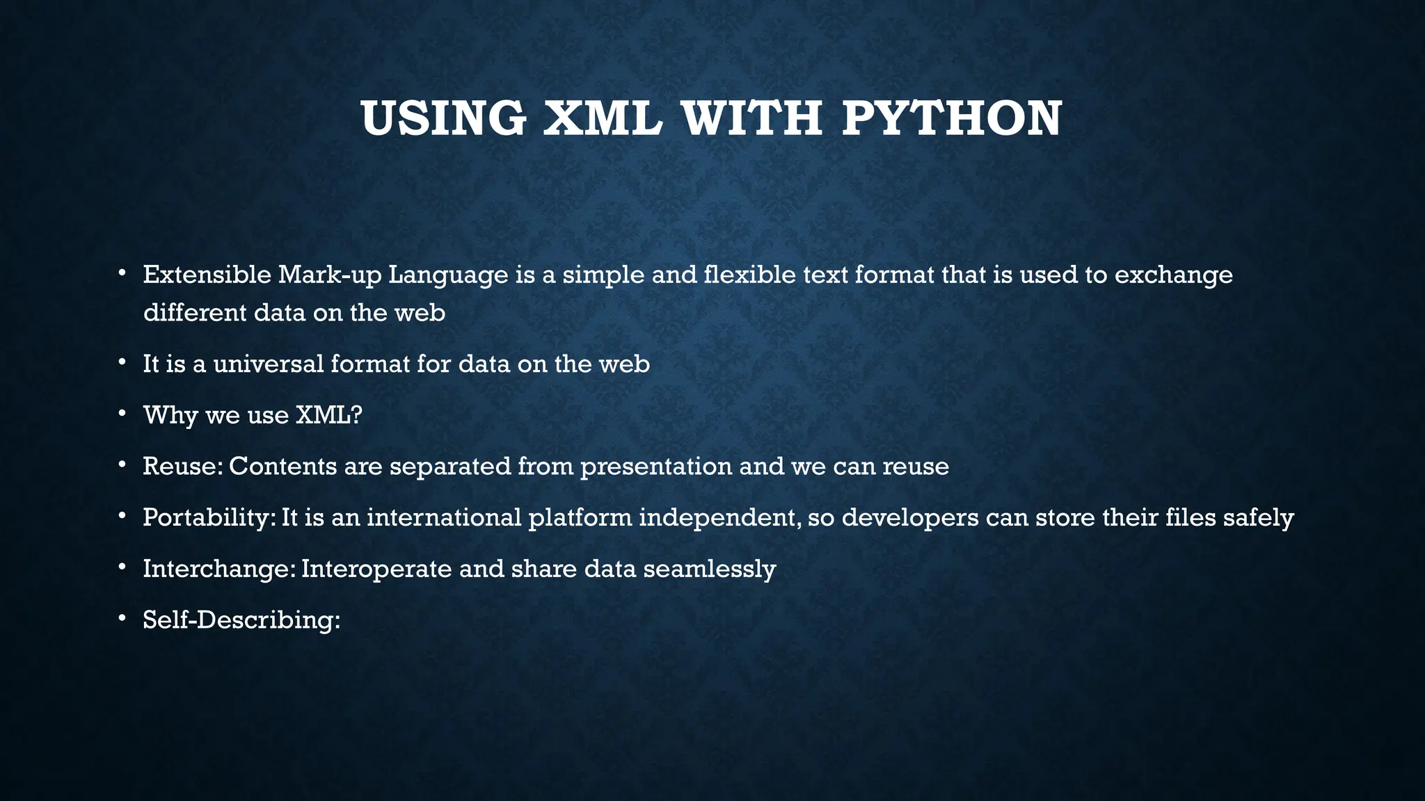 USING XML WITH PYTHON
• Extensible Mark-up Language is a simple and flexible text format that is used to exchange
different data on the web
• It is a universal format for data on the web
• Why we use XML?
• Reuse: Contents are separated from presentation and we can reuse
• Portability: It is an international platform independent, so developers can store their files safely
• Interchange: Interoperate and share data seamlessly
• Self-Describing:
 