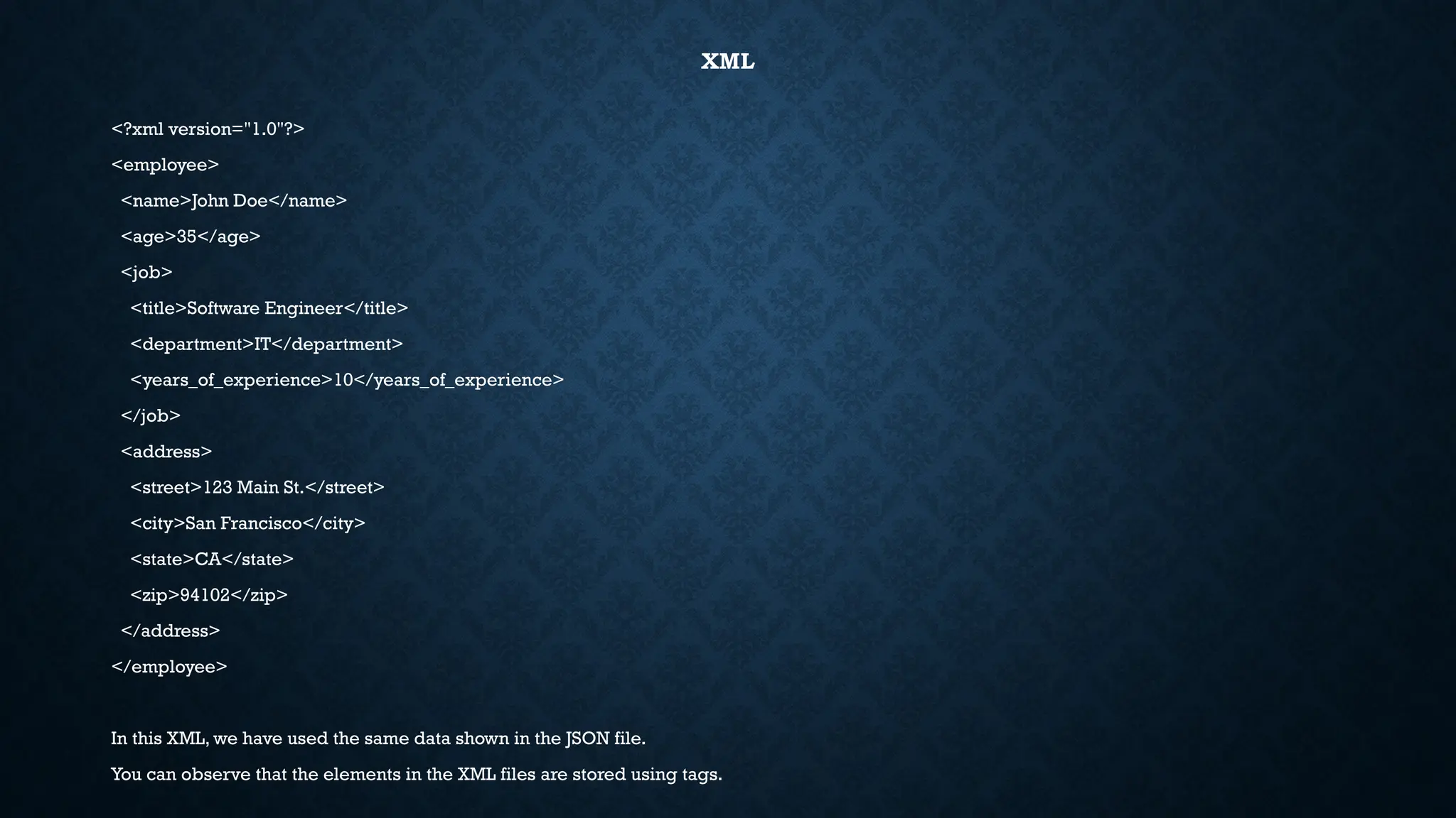 XML
<?xml version="1.0"?>
<employee>
<name>John Doe</name>
<age>35</age>
<job>
<title>Software Engineer</title>
<department>IT</department>
<years_of_experience>10</years_of_experience>
</job>
<address>
<street>123 Main St.</street>
<city>San Francisco</city>
<state>CA</state>
<zip>94102</zip>
</address>
</employee>
In this XML, we have used the same data shown in the JSON file.
You can observe that the elements in the XML files are stored using tags.
 