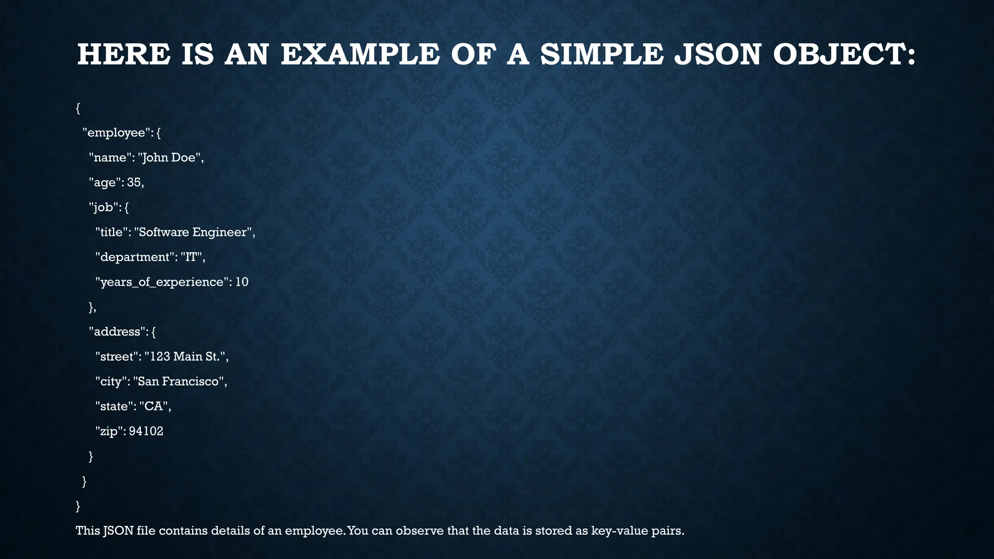 HERE IS AN EXAMPLE OF A SIMPLE JSON OBJECT:
{
"employee": {
"name": "John Doe",
"age": 35,
"job": {
"title": "Software Engineer",
"department": "IT",
"years_of_experience": 10
},
"address": {
"street": "123 Main St.",
"city": "San Francisco",
"state": "CA",
"zip": 94102
}
}
}
This JSON file contains details of an employee.You can observe that the data is stored as key-value pairs.
 