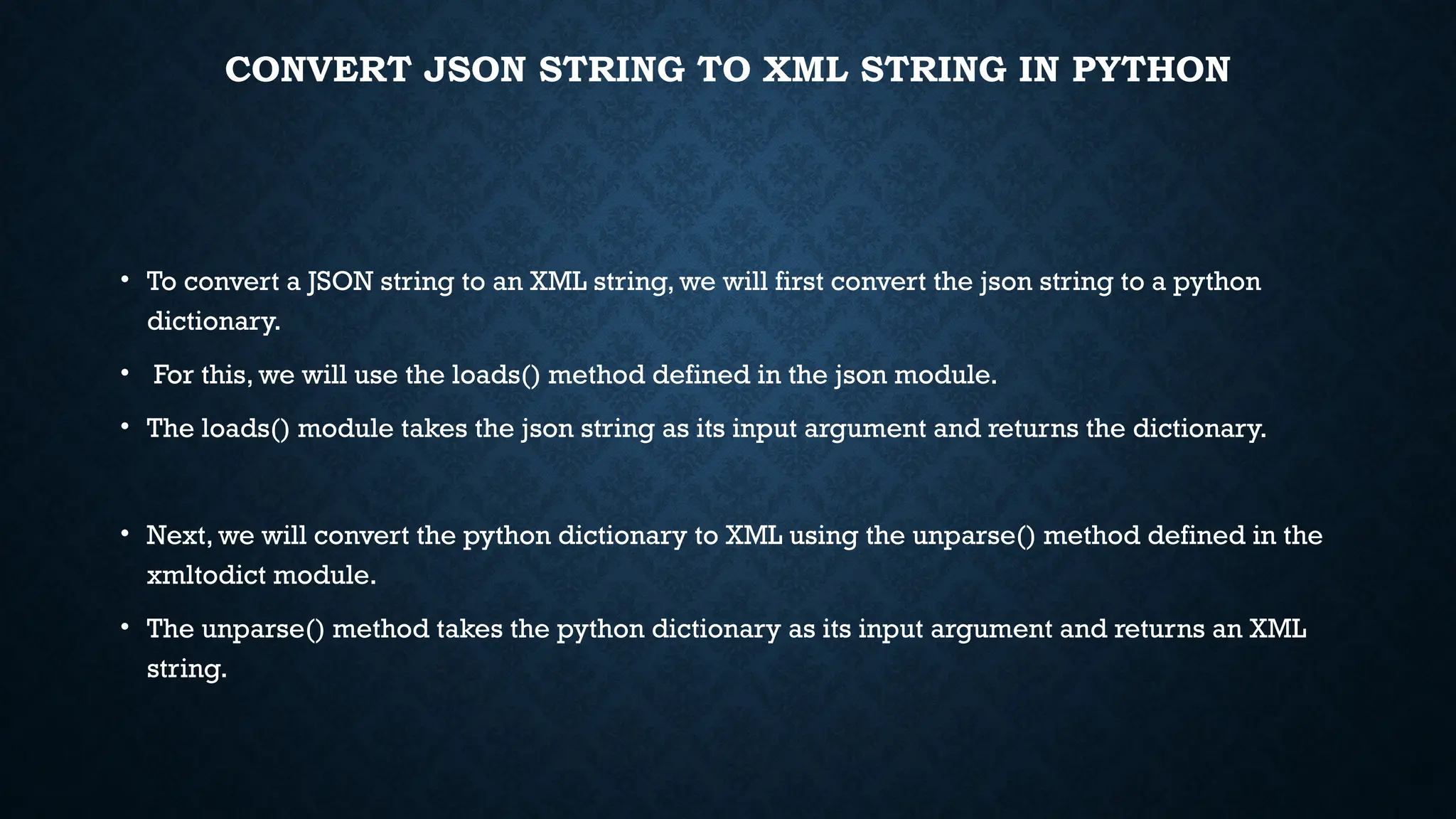 CONVERT JSON STRING TO XML STRING IN PYTHON
• To convert a JSON string to an XML string, we will first convert the json string to a python
dictionary.
• For this, we will use the loads() method defined in the json module.
• The loads() module takes the json string as its input argument and returns the dictionary.
• Next, we will convert the python dictionary to XML using the unparse() method defined in the
xmltodict module.
• The unparse() method takes the python dictionary as its input argument and returns an XML
string.
 