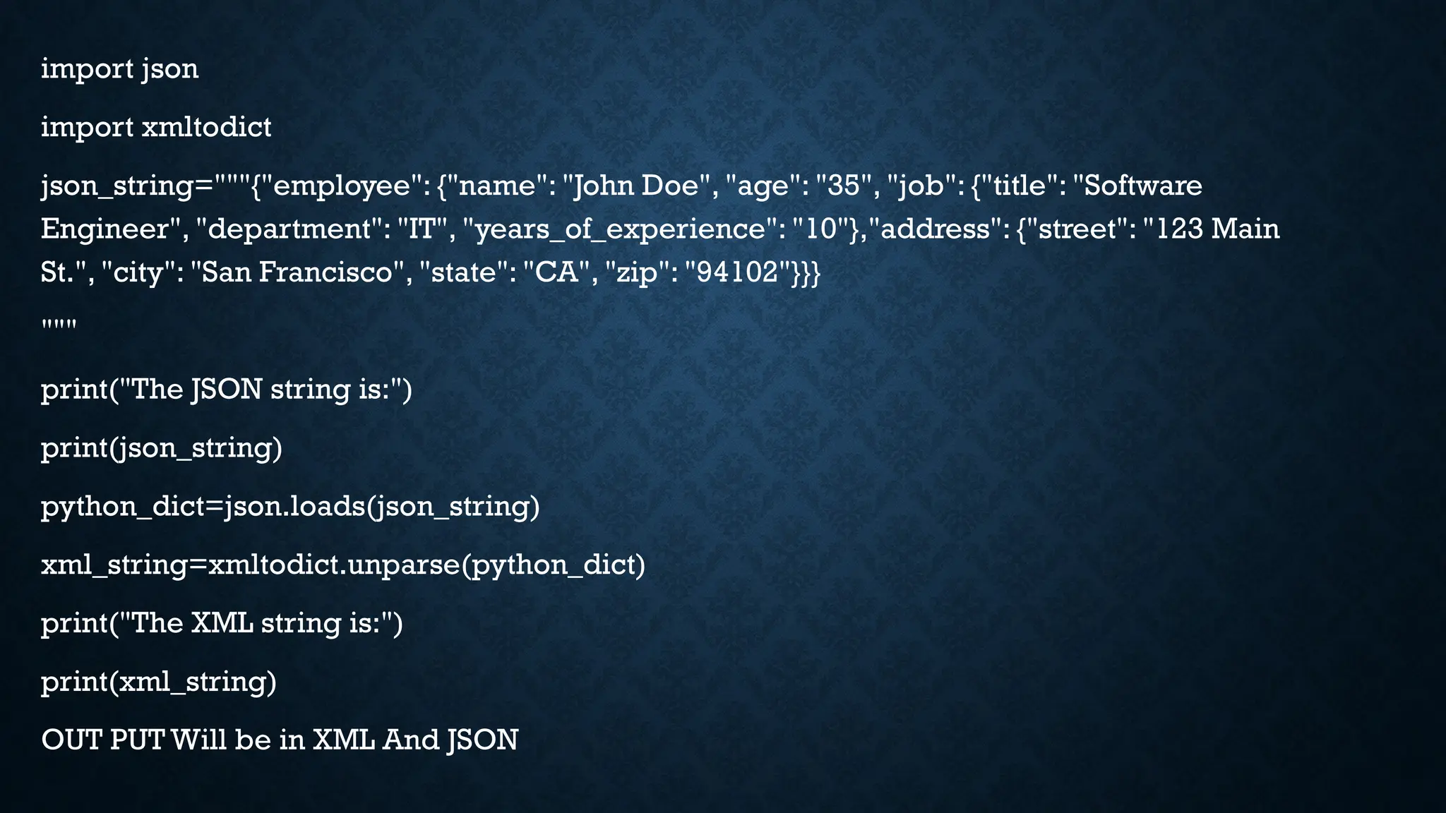 import json
import xmltodict
json_string="""{"employee": {"name": "John Doe", "age": "35", "job": {"title": "Software
Engineer", "department": "IT", "years_of_experience": "10"},"address": {"street": "123 Main
St.", "city": "San Francisco", "state": "CA", "zip": "94102"}}}
"""
print("The JSON string is:")
print(json_string)
python_dict=json.loads(json_string)
xml_string=xmltodict.unparse(python_dict)
print("The XML string is:")
print(xml_string)
OUT PUT Will be in XML And JSON
 