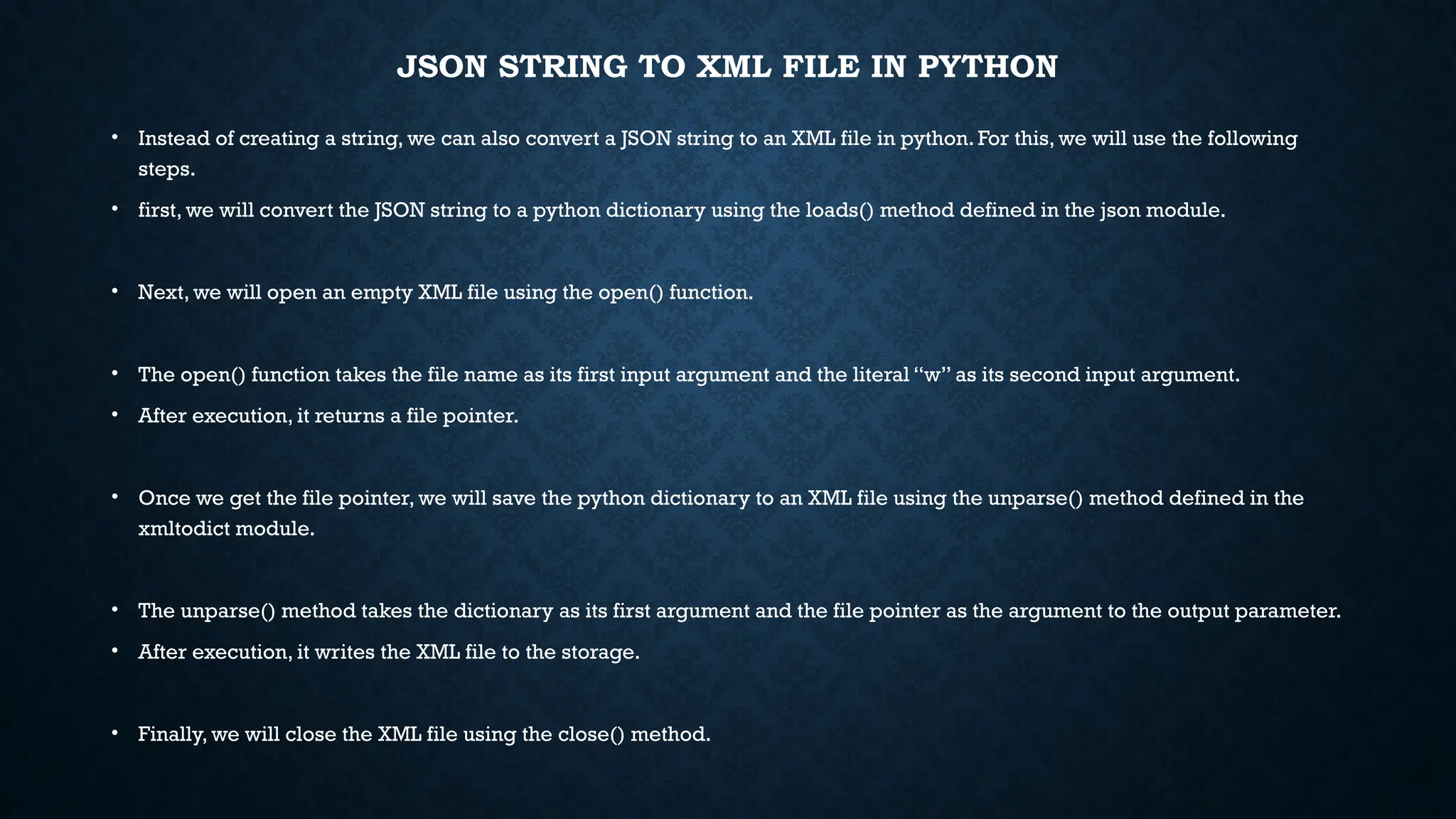 JSON STRING TO XML FILE IN PYTHON
• Instead of creating a string, we can also convert a JSON string to an XML file in python. For this, we will use the following
steps.
• first, we will convert the JSON string to a python dictionary using the loads() method defined in the json module.
• Next, we will open an empty XML file using the open() function.
• The open() function takes the file name as its first input argument and the literal “w” as its second input argument.
• After execution, it returns a file pointer.
• Once we get the file pointer, we will save the python dictionary to an XML file using the unparse() method defined in the
xmltodict module.
• The unparse() method takes the dictionary as its first argument and the file pointer as the argument to the output parameter.
• After execution, it writes the XML file to the storage.
• Finally, we will close the XML file using the close() method.
 