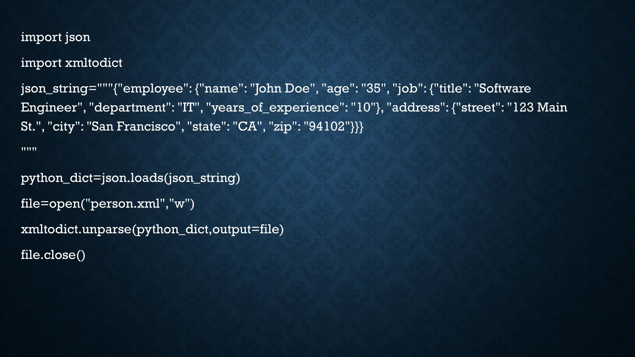 import json
import xmltodict
json_string="""{"employee": {"name": "John Doe", "age": "35", "job": {"title": "Software
Engineer", "department": "IT", "years_of_experience": "10"}, "address": {"street": "123 Main
St.", "city": "San Francisco", "state": "CA", "zip": "94102"}}}
"""
python_dict=json.loads(json_string)
file=open("person.xml","w")
xmltodict.unparse(python_dict,output=file)
file.close()
 