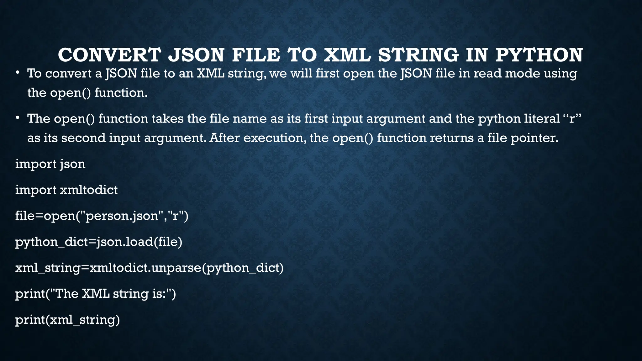 CONVERT JSON FILE TO XML STRING IN PYTHON
• To convert a JSON file to an XML string, we will first open the JSON file in read mode using
the open() function.
• The open() function takes the file name as its first input argument and the python literal “r”
as its second input argument. After execution, the open() function returns a file pointer.
import json
import xmltodict
file=open("person.json","r")
python_dict=json.load(file)
xml_string=xmltodict.unparse(python_dict)
print("The XML string is:")
print(xml_string)
 