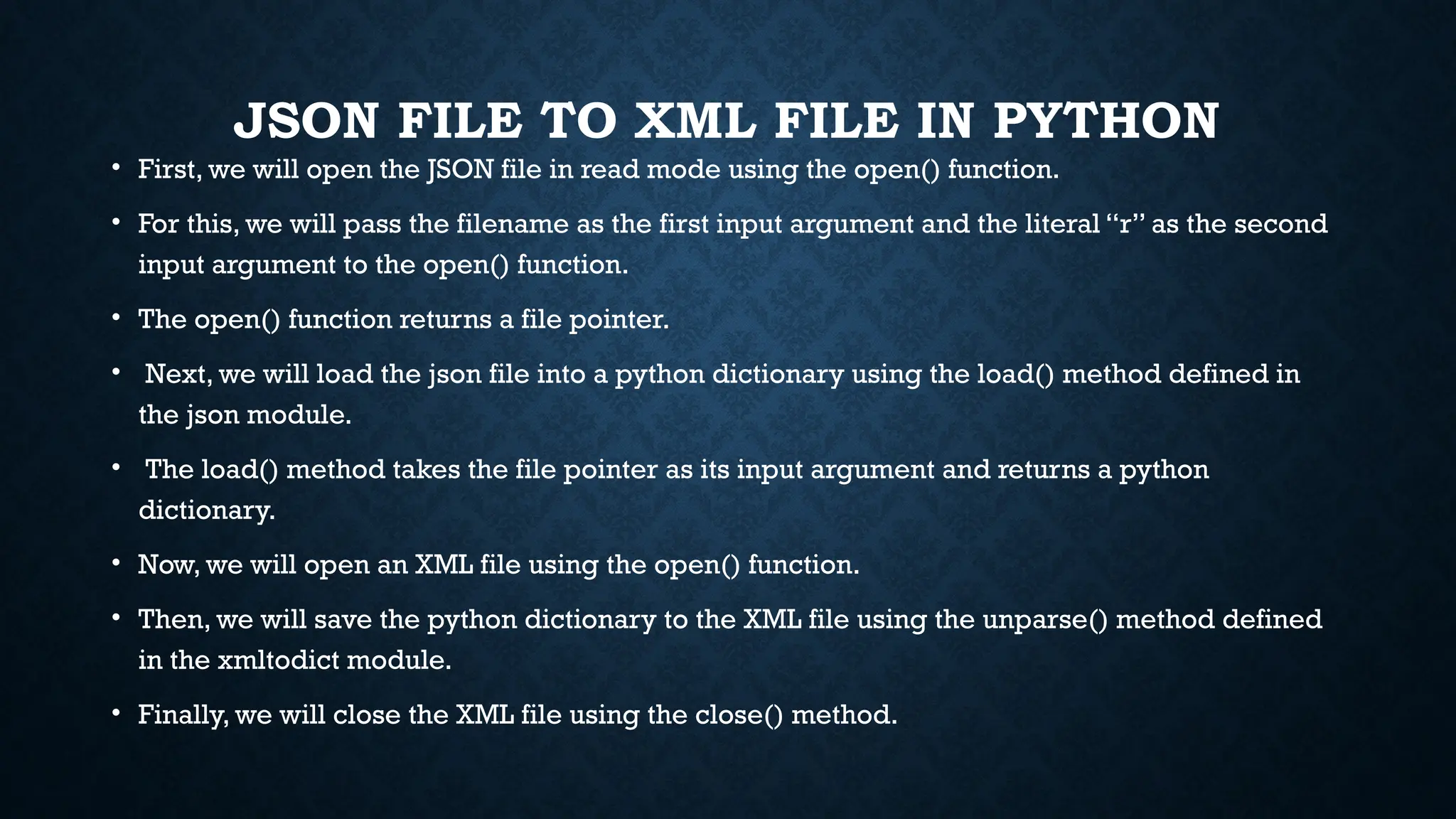 JSON FILE TO XML FILE IN PYTHON
• First, we will open the JSON file in read mode using the open() function.
• For this, we will pass the filename as the first input argument and the literal “r” as the second
input argument to the open() function.
• The open() function returns a file pointer.
• Next, we will load the json file into a python dictionary using the load() method defined in
the json module.
• The load() method takes the file pointer as its input argument and returns a python
dictionary.
• Now, we will open an XML file using the open() function.
• Then, we will save the python dictionary to the XML file using the unparse() method defined
in the xmltodict module.
• Finally, we will close the XML file using the close() method.
 