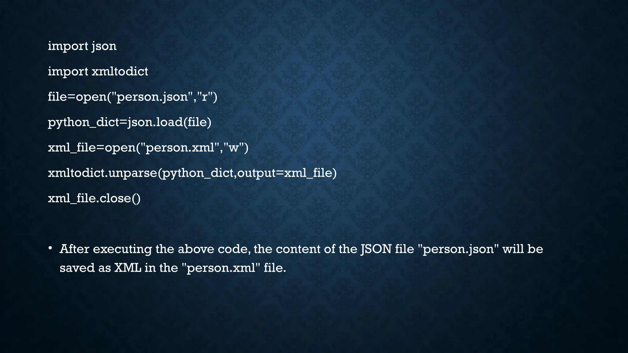 import json
import xmltodict
file=open("person.json","r")
python_dict=json.load(file)
xml_file=open("person.xml","w")
xmltodict.unparse(python_dict,output=xml_file)
xml_file.close()
• After executing the above code, the content of the JSON file "person.json" will be
saved as XML in the "person.xml" file.
 