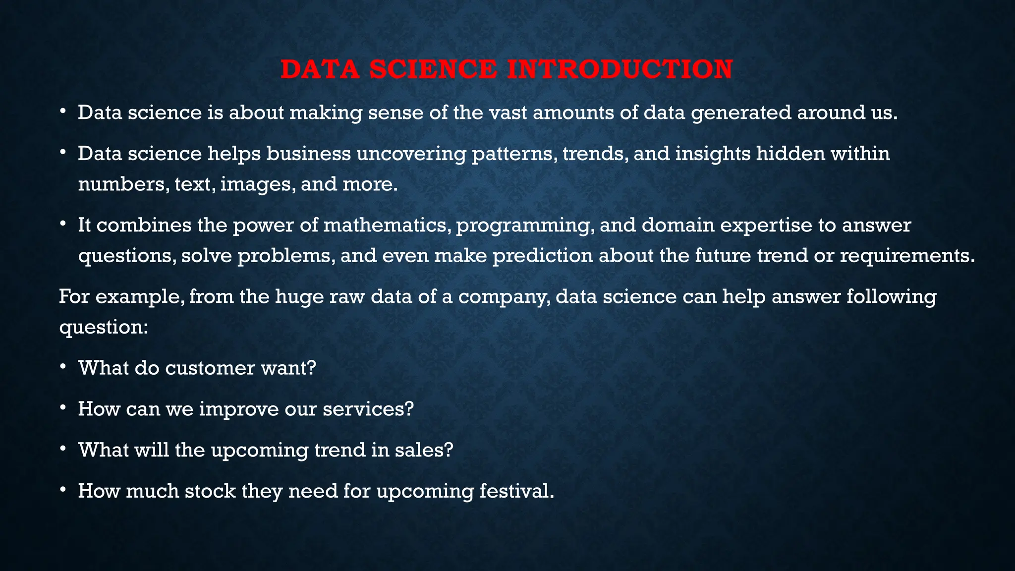 DATA SCIENCE INTRODUCTION
• Data science is about making sense of the vast amounts of data generated around us.
• Data science helps business uncovering patterns, trends, and insights hidden within
numbers, text, images, and more.
• It combines the power of mathematics, programming, and domain expertise to answer
questions, solve problems, and even make prediction about the future trend or requirements.
For example, from the huge raw data of a company, data science can help answer following
question:
• What do customer want?
• How can we improve our services?
• What will the upcoming trend in sales?
• How much stock they need for upcoming festival.
 