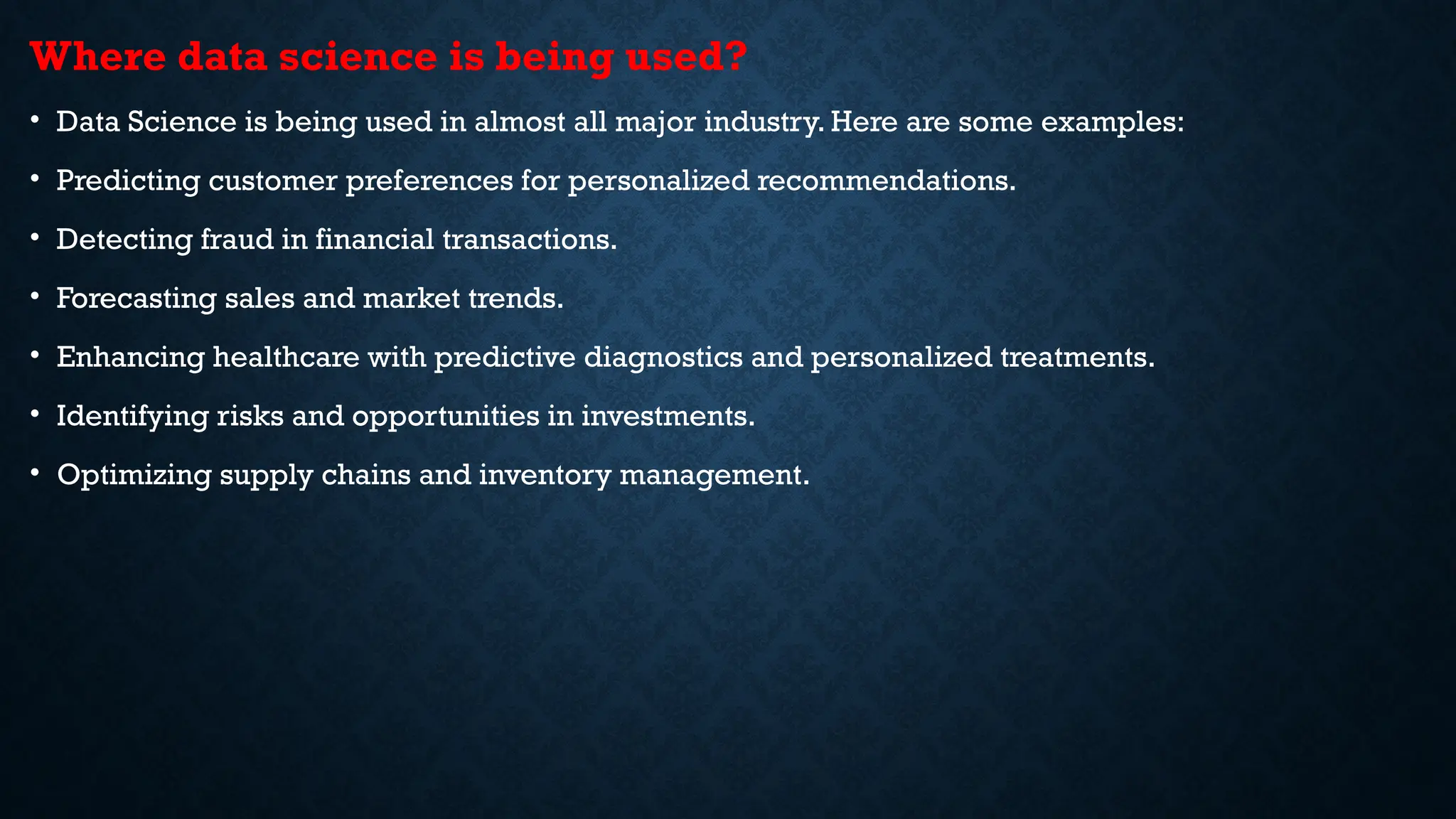 Where data science is being used?
• Data Science is being used in almost all major industry. Here are some examples:
• Predicting customer preferences for personalized recommendations.
• Detecting fraud in financial transactions.
• Forecasting sales and market trends.
• Enhancing healthcare with predictive diagnostics and personalized treatments.
• Identifying risks and opportunities in investments.
• Optimizing supply chains and inventory management.
 