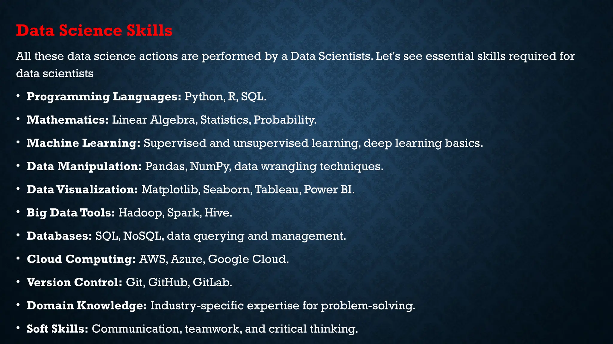 Data Science Skills
All these data science actions are performed by a Data Scientists. Let's see essential skills required for
data scientists
• Programming Languages: Python, R, SQL.
• Mathematics: Linear Algebra, Statistics, Probability.
• Machine Learning: Supervised and unsupervised learning, deep learning basics.
• Data Manipulation: Pandas, NumPy, data wrangling techniques.
• Data Visualization: Matplotlib, Seaborn,Tableau, Power BI.
• Big Data Tools: Hadoop, Spark, Hive.
• Databases: SQL, NoSQL, data querying and management.
• Cloud Computing: AWS, Azure, Google Cloud.
• Version Control: Git, GitHub, GitLab.
• Domain Knowledge: Industry-specific expertise for problem-solving.
• Soft Skills: Communication, teamwork, and critical thinking.
 