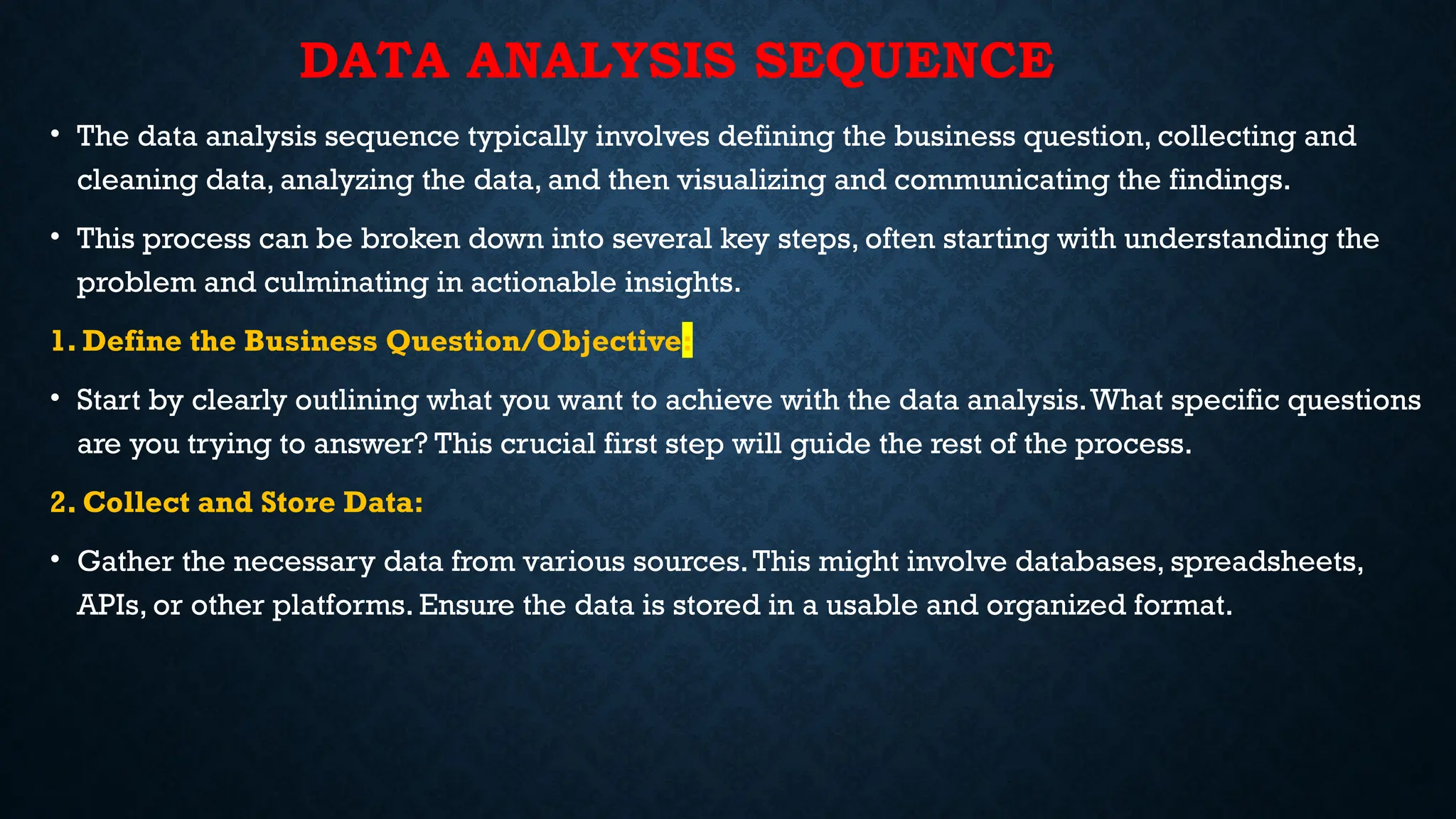 DATA ANALYSIS SEQUENCE
• The data analysis sequence typically involves defining the business question, collecting and
cleaning data, analyzing the data, and then visualizing and communicating the findings.
• This process can be broken down into several key steps, often starting with understanding the
problem and culminating in actionable insights.
1. Define the Business Question/Objective:
• Start by clearly outlining what you want to achieve with the data analysis.What specific questions
are you trying to answer? This crucial first step will guide the rest of the process.
2. Collect and Store Data:
• Gather the necessary data from various sources.This might involve databases, spreadsheets,
APIs, or other platforms. Ensure the data is stored in a usable and organized format.
 