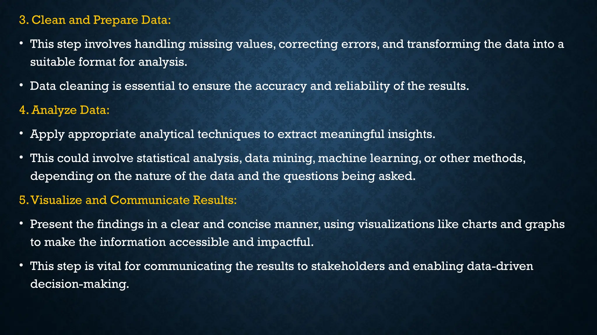 3. Clean and Prepare Data:
• This step involves handling missing values, correcting errors, and transforming the data into a
suitable format for analysis.
• Data cleaning is essential to ensure the accuracy and reliability of the results.
4. Analyze Data:
• Apply appropriate analytical techniques to extract meaningful insights.
• This could involve statistical analysis, data mining, machine learning, or other methods,
depending on the nature of the data and the questions being asked.
5.Visualize and Communicate Results:
• Present the findings in a clear and concise manner, using visualizations like charts and graphs
to make the information accessible and impactful.
• This step is vital for communicating the results to stakeholders and enabling data-driven
decision-making.
 