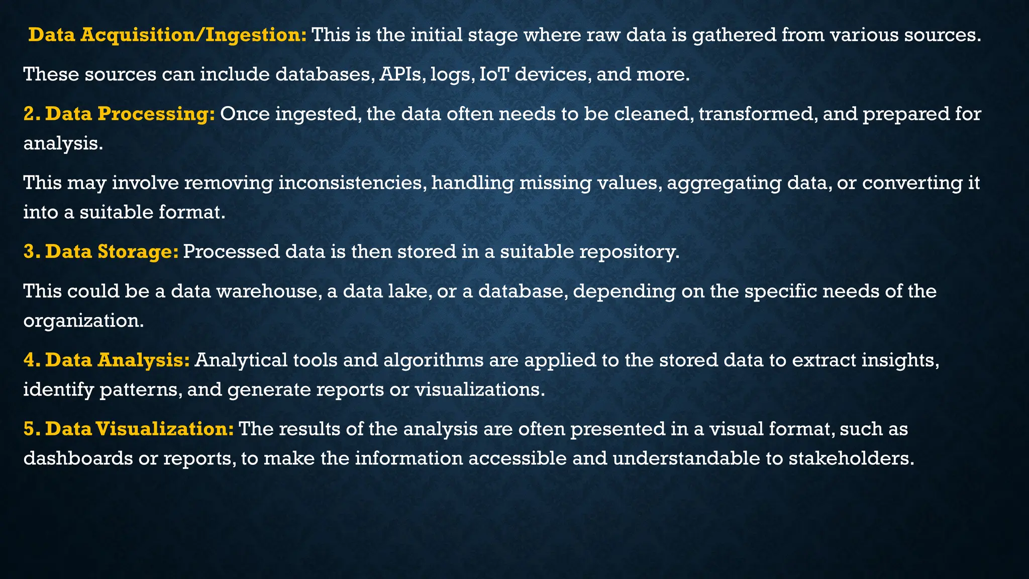 Data Acquisition/Ingestion: This is the initial stage where raw data is gathered from various sources.
These sources can include databases, APIs, logs, IoT devices, and more.
2. Data Processing: Once ingested, the data often needs to be cleaned, transformed, and prepared for
analysis.
This may involve removing inconsistencies, handling missing values, aggregating data, or converting it
into a suitable format.
3. Data Storage: Processed data is then stored in a suitable repository.
This could be a data warehouse, a data lake, or a database, depending on the specific needs of the
organization.
4. Data Analysis: Analytical tools and algorithms are applied to the stored data to extract insights,
identify patterns, and generate reports or visualizations.
5. Data Visualization: The results of the analysis are often presented in a visual format, such as
dashboards or reports, to make the information accessible and understandable to stakeholders.
 